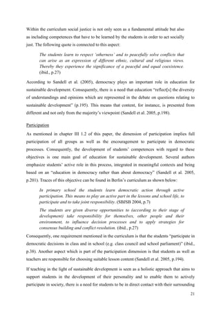 21
Within the curriculum social justice is not only seen as a fundamental attitude but also
as including competences that have to be learned by the students in order to act socially
just. The following quote is connected to this aspect:
The students learn to respect „otherness‟ and to peacefully solve conflicts that
can arise as an expression of different ethnic, cultural and religious views.
Thereby they experience the significance of a peaceful and equal coexistence.
(ibid., p.27)
According to Sandell et al. (2005), democracy plays an important role in education for
sustainable development. Consequently, there is a need that education “reflect[s] the diversity
of understandings and opinions which are represented in the debate on questions relating to
sustainable development” (p.195). This means that content, for instance, is presented from
different and not only from the majority‟s viewpoint (Sandell et al. 2005, p.198).
Participation
As mentioned in chapter III 1.2 of this paper, the dimension of participation implies full
participation of all groups as well as the encouragement to participate in democratic
processes. Consequently, the development of students‟ competences with regard to these
objectives is one main goal of education for sustainable development. Several authors
emphasize students‟ active role in this process, integrated in meaningful contexts and being
based on an “education in democracy rather than about democracy” (Sandell et al. 2005,
p.201). Traces of this objective can be found in Berlin‟s curriculum as shown below:
In primary school the students learn democratic action through active
participation. This means to play an active part in the lessons and school life, to
participate and to take joint responsibility. (SBJSB 2004, p.7)
The students are given diverse opportunities to (according to their stage of
development) take responsibility for themselves, other people and their
environment, to influence decision processes and to apply strategies for
consensus building and conflict resolution. (ibid., p.27)
Consequently, one requirement mentioned in the curriculum is that the students “participate in
democratic decisions in class and in school (e.g. class council and school parliament)” (ibid.,
p.38). Another aspect which is part of the participation dimension is that students as well as
teachers are responsible for choosing suitable lesson content (Sandell et al. 2005, p.194).
If teaching in the light of sustainable development is seen as a holistic approach that aims to
support students in the development of their personality and to enable them to actively
participate in society, there is a need for students to be in direct contact with their surrounding
 