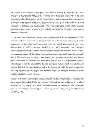 23
of students in an authentic context play a key role for learning (Szczepanski 2002, p.18;
Dahlgren & Szczepanski 1998, p.24ff.). Thinking about these kinds of projects, at the same
time the interdisciplinary aspect and the holistic view of outdoor education becomes obvious
(Dahlgren & Szczepanski 1998, p.39; Higgins & Nicol 2002, p.43; Sobel 2005, p.20). With
reference to Dahlgren and Szczepanski (1998), “an experience of the whole, thematic
integration, direct contact between student and object of study” (p.51) are key characteristics
of outdoor education.
At the same time experiential learning plays an important role for the development of the
learners‟ ecological consciousness. Taking students out of the classroom and giving them the
opportunity to have first-hand experiences with e.g. natural phenomena is one basic
characteristic of outdoor education. Sandell et al. (2005) summarize that “ecological
knowledge of how „natural systems‟ function and how humankind influences these „systems‟
are necessary aspects of the basis of various decisions on continued social development”
(p.91). This implies that the nature experiences and the knowledge that students gain through
these experiences will influence their future behaviour and lead to ecological consciousness.
This thought is closely connected to the idea ecological literacy which was described in
chapter III 1.3 of this paper. Looking back at the fundamental tasks that were mentioned in
the very beginning of this chapter, the important impact of ecological learning as a part
outdoor education becomes obvious.
Sandell et al. (2005) point out that when it comes to the choice of content it is important that
there are problems included “which are relevant to the students‟ lives and the society in which
they live” (p.198; Dewey 1938, p.80). The surrounding of the students and their community
can serve as an “important starting point for teaching for sustainable development” (Sandell et
al. 2005, p.198).
 