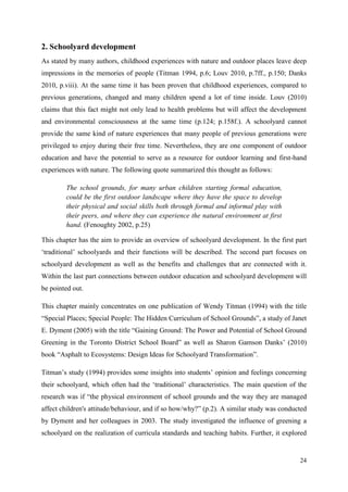 24
2. Schoolyard development
As stated by many authors, childhood experiences with nature and outdoor places leave deep
impressions in the memories of people (Titman 1994, p.6; Louv 2010, p.7ff., p.150; Danks
2010, p.viii). At the same time it has been proven that childhood experiences, compared to
previous generations, changed and many children spend a lot of time inside. Louv (2010)
claims that this fact might not only lead to health problems but will affect the development
and environmental consciousness at the same time (p.124; p.158f.). A schoolyard cannot
provide the same kind of nature experiences that many people of previous generations were
privileged to enjoy during their free time. Nevertheless, they are one component of outdoor
education and have the potential to serve as a resource for outdoor learning and first-hand
experiences with nature. The following quote summarized this thought as follows:
The school grounds, for many urban children starting formal education,
could be the first outdoor landscape where they have the space to develop
their physical and social skills both through formal and informal play with
their peers, and where they can experience the natural environment at first
hand. (Fenoughty 2002, p.25)
This chapter has the aim to provide an overview of schoolyard development. In the first part
„traditional‟ schoolyards and their functions will be described. The second part focuses on
schoolyard development as well as the benefits and challenges that are connected with it.
Within the last part connections between outdoor education and schoolyard development will
be pointed out.
This chapter mainly concentrates on one publication of Wendy Titman (1994) with the title
“Special Places; Special People: The Hidden Curriculum of School Grounds”, a study of Janet
E. Dyment (2005) with the title “Gaining Ground: The Power and Potential of School Ground
Greening in the Toronto District School Board” as well as Sharon Gamson Danks‟ (2010)
book “Asphalt to Ecosystems: Design Ideas for Schoolyard Transformation”.
Titman‟s study (1994) provides some insights into students‟ opinion and feelings concerning
their schoolyard, which often had the „traditional‟ characteristics. The main question of the
research was if “the physical environment of school grounds and the way they are managed
affect children's attitude/behaviour, and if so how/why?” (p.2). A similar study was conducted
by Dyment and her colleagues in 2003. The study investigated the influence of greening a
schoolyard on the realization of curricula standards and teaching habits. Further, it explored
 