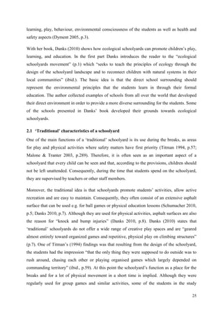 25
learning, play, behaviour, environmental consciousness of the students as well as health and
safety aspects (Dyment 2005, p.3).
With her book, Danks (2010) shows how ecological schoolyards can promote children‟s play,
learning, and education. In the first part Danks introduces the reader to the “ecological
schoolyards movement” (p.1) which “seeks to teach the principles of ecology through the
design of the schoolyard landscape and to reconnect children with natural systems in their
local communities” (ibid.). The basic idea is that the direct school surrounding should
represent the environmental principles that the students learn in through their formal
education. The author collected examples of schools from all over the world that developed
their direct environment in order to provide a more diverse surrounding for the students. Some
of the schools presented in Danks‟ book developed their grounds towards ecological
schoolyards.
2.1 ‘Traditional’ characteristics of a schoolyard
One of the main functions of a „traditional‟ schoolyard is its use during the breaks, as areas
for play and physical activities where safety matters have first priority (Titman 1994, p.57;
Malone & Tranter 2003, p.289). Therefore, it is often seen as an important aspect of a
schoolyard that every child can be seen and that, according to the provisions, children should
not be left unattended. Consequently, during the time that students spend on the schoolyard,
they are supervised by teachers or other staff members.
Moreover, the traditional idea is that schoolyards promote students‟ activities, allow active
recreation and are easy to maintain. Consequently, they often consist of an extensive asphalt
surface that can be used e.g. for ball games or physical education lessons (Schumacher 2010,
p.5; Danks 2010, p.7). Although they are used for physical activities, asphalt surfaces are also
the reason for “knock and bump injuries” (Danks 2010, p.8). Danks (2010) states that
„traditional‟ schoolyards do not offer a wide range of creative play spaces and are “geared
almost entirely toward organized games and repetitive, physical play on climbing structures”
(p.7). One of Titman‟s (1994) findings was that resulting from the design of the schoolyard,
the students had the impression “that the only thing they were supposed to do outside was to
rush around, chasing each other or playing organised games which largely depended on
commanding territory” (ibid., p.59). At this point the schoolyard‟s function as a place for the
breaks and for a lot of physical movement in a short time is implied. Although they were
regularly used for group games and similar activities, some of the students in the study
 