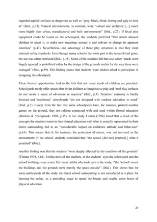 26
regarded asphalt surfaces as dangerous as well as “grey, black, bleak, boring and ugly to look
at” (ibid., p.33). Natural environments, in contrast, were “valued and preferred […] much
more highly than urban, manufactured and built environments” (ibid., p.27). If fixed play
equipment could be found on the schoolyard, the students preferred “that which allowed
children to adapt it, to make new meanings around it and subvert or change its apparent
intention” (p.47). Nevertheless, one advantage of these play structures is that they meet
national safety standards. Even though many schools that took part in the research had grass,
the use was often restricted (ibid., p.35). Some of the students felt that also other “needs were
largely ignored or prohibited either by the design of the grounds and/or by the way these were
managed” (ibid., p.59). This finding shows that students were seldom asked to participate in
designing the schoolyard.
These limited opportunities lead to the fact that not many needs of children are provided.
Schoolyards rarely offer spaces that invite children to imaginative play and “turf play surfaces
do not create a sense of adventure or mystery” (ibid., p.8). Students‟ curiosity is hardly
fostered and „traditional‟ schoolyards “are not designed with outdoor education in mind”
(ibid., p.7). Except from the fact that some schoolyards have, for instance, painted number
games on the ground, they are seldom connected with and used within formal education
(Dahlren & Szczepanski 1998, p.35). In her study Titman (1994) found that a clash of the
concepts the students learnt in their formal education with what is actually represented in their
direct surrounding, led to an “considerable impact on children's attitude and behaviour”
(p.61). This means that if, for instance, the protection of nature, was not mirrored in the
environment of the school, students concluded that “the school [did not] practice[-] what it
preached” (ibid.).
Another finding was that the students “were deeply affected by the condition of the grounds”
(Titman 1994, p.61). Unlike most of the teachers, in the students‟ eyes the schoolyard and the
school buildings were a unit. For many adults who took part in the study, “'the „school' meant
the buildings and the grounds were merely 'the space outside'” (ibid.). This shows that for
some participants of the study the direct school surrounding is not considered as a place for
learning but rather, as a providing space to spend the breaks and maybe some hours of
physical education.
 
