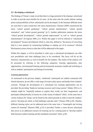 27
2.2 Developing a schoolyard
The findings of Titman‟s study reveal that there is a huge potential of developing a schoolyard
in order to provide more benefits for its users. At the same time the results indicate starting
points and possibilities of how schoolyards can be developed. In the literature different terms
are used that to some extend have the same characteristics. Dyment (2005) summarized the
terms “school ground gardening”, “school ground naturalization”, “school ground
restoration”, and “school ground greening” (p.7). Another publication mentions the terms
“school ground development”, “school ground improvement” as well as “school ground
transformation” (Evergreen 2000, p.1). Within this paper it will be referred to “schoolyard
development” because development which is, inter alia, defined as “the process of converting
land to a new purpose by constructing buildings or making use of its resources” (Oxford
Dictionaries) comes closest to idea that will be addressed in this paper.
Within this chapter, it will be described in what ways a schoolyard development can offer
new possibilities and what challenges have to be considered. The focus will be on the
functions, characteristics as well as benefits for the students. The results of the analysis will
be presented by referring to the following categories: learning opportunities, play
opportunities, environmental learning and environmental awareness, health and well-being as
well as students‟ participation and feeling of ownership.
Learning opportunities
As mentioned in the previous chapter, „traditional‟ schoolyards are seldom connected with
formal education, do not offer a wide range of creative play spaces and hardly foster students‟
curiosity. Through the development of a schoolyard new learning opportunities can be
provided. By providing “hands-on learning resources and living systems” (Danks 2010, p.1),
students might be “inspire[d] students to explore their world, use their imaginations, and
participate enthusiastically in lessons on a wide variety of subjects” (ibid.). At the same time a
variety of places for „doing‟ can be found on the school grounds in order to meet the students‟
need to “develop new skills, to find challenges and take risks” (Titman 1994, p.58). Thereby,
different learning styles can be addressed and at the same time a “meaningful and inviting
context for learning” (Dyment 2005, p.23) is provided. Further, a more diverse schoolyard
that serves as an additional resource for learning can be a starting point to “develop explicit
links between outdoor learning and the mandated curriculum” (ibid., p.20).
 