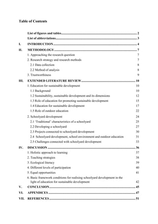 Table of Contents
List of figures and tables............................................................................................... 2
List of abbreviations...................................................................................................... 3
I. INTRODUCTION......................................................................................................... 4
II. METHODOLOGY........................................................................................................ 7
1. Approaching the research question 7
2. Research strategy and research methods 7
2.1 Data collection 8
2.2 Method of analysis 8
3. Trustworthiness 9
III. EXTENDED LITERATURE REVIEW.................................................................... 10
1. Education for sustainable development 10
1.1 Background 10
1.2 Sustainability, sustainable development and its dimensions 12
1.3 Role of education for promoting sustainable development 15
1.4 Education for sustainable development 17
1.5 Role of outdoor education 22
2. Schoolyard development 24
2.1 „Traditional‟ characteristics of a schoolyard 25
2.2 Developing a schoolyard 27
2.3 Projects connected to schoolyard development 30
2.4 Schoolyard development, school environment and outdoor education 31
2.5 Challenges connected with schoolyard development 33
IV. DISCUSSION .............................................................................................................. 36
1. Holistic approach to learning 37
2. Teaching strategies 38
3. Ecological literacy 39
4. Different levels of participation 40
5. Equal opportunities 41
6. Basic framework conditions for realising schoolyard development in the
light of education for sustainable development 42
V. CONCLUSION............................................................................................................ 45
VI. APPENDICES ............................................................................................................. 47
VII. REFERENCES............................................................................................................ 51
 