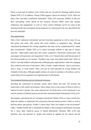 28
Places to meet and sit outdoors with a whole class are one part for initiating outdoor lessons
(Danks 2010, p.7). In addition, Titman (1994) suggests “places for thinking” (p.58). These are
places that “provide[-] intellectual stimulation” (ibid.) and encourage children to discover
their surrounding world. Based on her research, Dyment (2005) states that “greater
enthusiasm and engagement” as well as “more creative thinking” (p.23) are some of the
learning benefits that accompany the development of a schoolyard in the way described in the
previous paragraph.
Play opportunities
Most of the „traditional schoolyards‟ provide fixed play equipment as well as areas for e.g.
ball games and rarely offer spaces that invite children to imaginative play. Through
schoolyard development the existing equipment and areas can be complemented by “nature
play environments” (Danks 2010, p.11) which encourage students to take part in various
activities. “Open-ended nature play also fosters cooperative interactions among peers, and
encourages self-expression and imagination” (ibid., p.2). Elements that could become part of
the school grounds are, for instance, “boulders, logs, sand, mud, plants [and] water” (ibid.) in
order to “provide children with physically challenging play opportunities, while also engaging
their creativity and sense of adventure” (ibid.). Further, simple elements “such as pinecones,
leaves, twigs, or wood mulch” (ibid., p.8) can be used especially by young children and
included in their play. Although asphalt surfaces are easier to maintain, soft surfaces, such as
mulch (ibid, p.8) are regarded as an important part of schoolyards.
Environmental learning and environmental awareness
Enriching the schoolyard by planting various native plants and trees will increase the
biodiversity of the school environment. Native plants serve as the source of food as well as a
habitat for native animals. One main characteristic for biodiversity on the schoolyard is not
only the amount of different species but also their interrelationships (Schumacher 2010, p.55).
Developing a schoolyard into an “ecological schoolyard” (Danks 2010, p.1) that is biodiverse,
helps the students to understand “the connections between natural systems” (ibid.) as well as
between theory and practice. Further, it shows them “their own impact on the environment”
(ibid.). Another benefit that is mentioned by Danks is that ecological schoolyards encourage
for a “easy, daily, hands-on access to natural phenomena” (Dyment 2005, p.38) and,
therefore, have the potential to “inspire and nourish an appetite for the natural and the
 