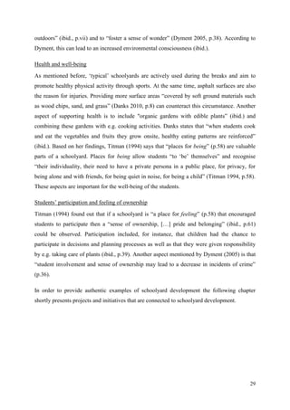 29
outdoors” (ibid., p.vii) and to “foster a sense of wonder” (Dyment 2005, p.38). According to
Dyment, this can lead to an increased environmental consciousness (ibid.).
Health and well-being
As mentioned before, „typical‟ schoolyards are actively used during the breaks and aim to
promote healthy physical activity through sports. At the same time, asphalt surfaces are also
the reason for injuries. Providing more surface areas “covered by soft ground materials such
as wood chips, sand, and grass” (Danks 2010, p.8) can counteract this circumstance. Another
aspect of supporting health is to include "organic gardens with edible plants” (ibid.) and
combining these gardens with e.g. cooking activities. Danks states that “when students cook
and eat the vegetables and fruits they grow onsite, healthy eating patterns are reinforced”
(ibid.). Based on her findings, Titman (1994) says that “places for being” (p.58) are valuable
parts of a schoolyard. Places for being allow students “to „be‟ themselves” and recognise
“their individuality, their need to have a private persona in a public place, for privacy, for
being alone and with friends, for being quiet in noise, for being a child” (Titman 1994, p.58).
These aspects are important for the well-being of the students.
Students‟ participation and feeling of ownership
Titman (1994) found out that if a schoolyard is “a place for feeling” (p.58) that encouraged
students to participate then a “sense of ownership, […] pride and belonging” (ibid., p.61)
could be observed. Participation included, for instance, that children had the chance to
participate in decisions and planning processes as well as that they were given responsibility
by e.g. taking care of plants (ibid., p.39). Another aspect mentioned by Dyment (2005) is that
“student involvement and sense of ownership may lead to a decrease in incidents of crime”
(p.36).
In order to provide authentic examples of schoolyard development the following chapter
shortly presents projects and initiatives that are connected to schoolyard development.
 