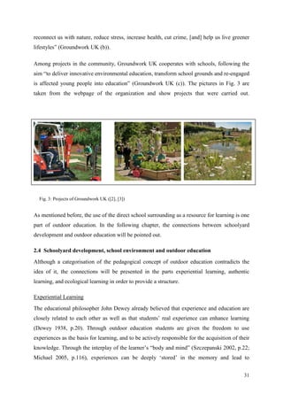 31
reconnect us with nature, reduce stress, increase health, cut crime, [and] help us live greener
lifestyles” (Groundwork UK (b)).
Among projects in the community, Groundwork UK cooperates with schools, following the
aim “to deliver innovative environmental education, transform school grounds and re-engaged
is affected young people into education” (Groundwork UK (c)). The pictures in Fig. 3 are
taken from the webpage of the organization and show projects that were carried out.
As mentioned before, the use of the direct school surrounding as a resource for learning is one
part of outdoor education. In the following chapter, the connections between schoolyard
development and outdoor education will be pointed out.
2.4 Schoolyard development, school environment and outdoor education
Although a categorisation of the pedagogical concept of outdoor education contradicts the
idea of it, the connections will be presented in the parts experiential learning, authentic
learning, and ecological learning in order to provide a structure.
Experiential Learning
The educational philosopher John Dewey already believed that experience and education are
closely related to each other as well as that students‟ real experience can enhance learning
(Dewey 1938, p.20). Through outdoor education students are given the freedom to use
experiences as the basis for learning, and to be actively responsible for the acquisition of their
knowledge. Through the interplay of the learner‟s “body and mind” (Szczepanski 2002, p.22;
Michael 2005, p.116), experiences can be deeply „stored‟ in the memory and lead to
Fig. 3: Projects of Groundwork UK ([2], [3])
 