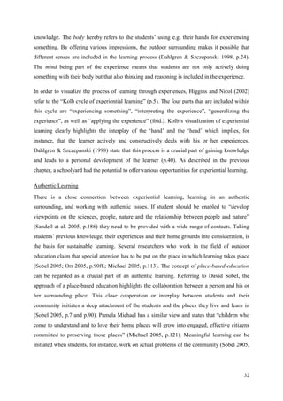 32
knowledge. The body hereby refers to the students‟ using e.g. their hands for experiencing
something. By offering various impressions, the outdoor surrounding makes it possible that
different senses are included in the learning process (Dahlgren & Szczepanski 1998, p.24).
The mind being part of the experience means that students are not only actively doing
something with their body but that also thinking and reasoning is included in the experience.
In order to visualize the process of learning through experiences, Higgins and Nicol (2002)
refer to the “Kolb cycle of experiential learning” (p.5). The four parts that are included within
this cycle are “experiencing something”, “interpreting the experience”, “generalizing the
experience”, as well as “applying the experience” (ibid.). Kolb‟s visualization of experiential
learning clearly highlights the interplay of the „hand‟ and the „head‟ which implies, for
instance, that the learner actively and constructively deals with his or her experiences.
Dahlgren & Szczepanski (1998) state that this process is a crucial part of gaining knowledge
and leads to a personal development of the learner (p.40). As described in the previous
chapter, a schoolyard had the potential to offer various opportunities for experiential learning.
Authentic Learning
There is a close connection between experiential learning, learning in an authentic
surrounding, and working with authentic issues. If student should be enabled to “develop
viewpoints on the sciences, people, nature and the relationship between people and nature”
(Sandell et al. 2005, p.186) they need to be provided with a wide range of contacts. Taking
students‟ previous knowledge, their experiences and their home grounds into consideration, is
the basis for sustainable learning. Several researchers who work in the field of outdoor
education claim that special attention has to be put on the place in which learning takes place
(Sobel 2005; Orr 2005, p.90ff.; Michael 2005, p.113). The concept of place-based education
can be regarded as a crucial part of an authentic learning. Referring to David Sobel, the
approach of a place-based education highlights the collaboration between a person and his or
her surrounding place. This close cooperation or interplay between students and their
community initiates a deep attachment of the students and the places they live and learn in
(Sobel 2005, p.7 and p.90). Pamela Michael has a similar view and states that “children who
come to understand and to love their home places will grow into engaged, effective citizens
committed to preserving those places” (Michael 2005, p.121). Meaningful learning can be
initiated when students, for instance, work on actual problems of the community (Sobel 2005,
 