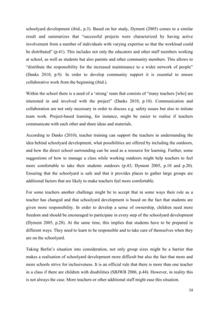 34
schoolyard development (ibid., p.3). Based on her study, Dyment (2005) comes to a similar
result and summarizes that “successful projects were characterized by having active
involvement from a number of individuals with varying expertise so that the workload could
be distributed” (p.41). This includes not only the educators and other staff members working
at school, as well as students but also parents and other community members. This allows to
“distribute the responsibility for the increased maintenance to a wider network of people”
(Danks 2010, p.9). In order to develop community support it is essential to ensure
collaborative work from the beginning (ibid.).
Within the school there is a need of a „strong‟ team that consists of “many teachers [who] are
interested in and involved with the project” (Danks 2010, p.10). Communication and
collaboration are not only necessary in order to discuss e.g. safety issues but also to initiate
team work. Project-based learning, for instance, might be easier to realise if teachers
communicate with each other and share ideas and materials.
According to Danks (2010), teacher training can support the teachers in understanding the
idea behind schoolyard development, what possibilities are offered by including the outdoors,
and how the direct school surrounding can be used as a resource for learning. Further, some
suggestions of how to manage a class while working outdoors might help teachers to feel
more comfortable to take their students outdoors (p.43; Dyment 2005, p.10 and p.20).
Ensuring that the schoolyard is safe and that it provides places to gather large groups are
additional factors that are likely to make teachers feel more comfortable.
For some teachers another challenge might be to accept that in some ways their role as a
teacher has changed and that schoolyard development is based on the fact that students are
given more responsibility. In order to develop a sense of ownership, children need more
freedom and should be encouraged to participate in every step of the schoolyard development
(Dyment 2005, p.28). At the same time, this implies that students have to be prepared in
different ways. They need to learn to be responsible and to take care of themselves when they
are on the schoolyard.
Taking Berlin‟s situation into consideration, not only group sizes might be a barrier that
makes a realisation of schoolyard development more difficult but also the fact that more and
more schools strive for inclusiveness. It is an official rule that there is more than one teacher
in a class if there are children with disabilities (SBJWB 2006, p.44). However, in reality this
is not always the case. More teachers or other additional staff might ease this situation.
 