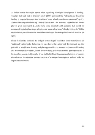 35
A further barrier that might appear when organizing schoolyard development is funding.
Teachers that took part in Dyment‟s study (2005) expressed that “adequate and long-term
funding is essential to ensure that benefits of green school grounds are maximized” (p.41).
Another challenge mentioned by Danks (2010) is that “the increased vegetation and nature
play in green schoolyards […] also have some potential health concerns that should be
considered, including bee stings, allergies, and water safety issues” (Danks 2010, p.9). Within
the discussion part of this thesis, some of the challenges that were pointed out will be taken up
again.
Based on scientific literature, the first part of this chapter focused on some characteristics of
„traditional‟ schoolyards. Following, it was shown that schoolyard development has the
potential to provide new learning and play opportunities, to promote environmental learning
and environmental awareness, health and well-being as well as students‟ participation and a
feeling of ownership. Additionally, it was highlighted that the pedagogical concept of outdoor
education can be connected to many aspects of schoolyard development and can make an
important contribution.
 