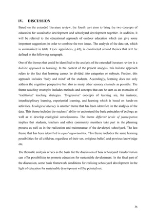 36
IV. DISCUSSION
Based on the extended literature review, the fourth part aims to bring the two concepts of
education for sustainable development and schoolyard development together. In addition, it
will be referred to the educational approach of outdoor education which can give some
important suggestions in order to combine the two issues. The analysis of the data set, which
is summarized in table 1 (see appendices, p.47), is constructed around themes that will be
defined in the following paragraph.
One of the themes that could be identified in the analysis of the extended literature review is a
holistic approach to learning. In the context of the present analysis, this holistic approach
refers to the fact that learning cannot be divided into categories or subjects. Further, this
approach includes „body and mind‟ of the students. Accordingly, learning does not only
address the cognitive perspective but also as many other sensory channels as possible. The
theme teaching strategies includes methods and concepts that can be seen as an extension of
„traditional‟ teaching strategies. „Progressive‟ concepts of learning are, for instance,
interdisciplinary learning, experiential learning, and learning which is based on hands-on
activities. Ecological literacy is another theme that has been identified in the analysis of the
data. This theme includes the students‟ ability to understand the basic principles of ecology as
well as to develop ecological consciousness. The theme different levels of participation
implies that students, teachers and other community members take part in the planning
process as well as in the realization and maintenance of the developed schoolyard. The last
theme that has been identified is equal opportunities. This theme includes the same learning
possibilities for all children, regardless of their sex, religious belief, and previous knowledge
etc.
The thematic analysis serves as the basis for the discussion of how schoolyard transformation
can offer possibilities to promote education for sustainable development. In the final part of
the discussion, some basic framework conditions for realising schoolyard development in the
light of education for sustainable development will be pointed out.
 