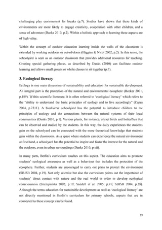 39
challenging play environment for breaks (p.7). Studies have shown that these kinds of
environments are more likely to engage creativity, cooperation with other children, and a
sense of adventure (Danks 2010, p.2). Within a holistic approach to learning these aspects are
of high value.
Within the concept of outdoor education learning inside the walls of the classroom is
extended by working outdoors or out-of-doors (Higgins & Nicol 2002, p.2). In this sense, the
schoolyard is seen as an outdoor classroom that provides additional resources for teaching.
Creating special gathering places, as described by Danks (2010) can facilitate outdoor
learning and allows small groups or whole classes to sit together (p.7).
3. Ecological literacy
Ecology is one main dimension of sustainability and education for sustainable development.
An integral part is the protection of the natural and environmental ecosphere (Becker 2001,
p.189). Within scientific literature, it is often referred to „ecological literacy‟ which refers to
the “ability to understand the basic principles of ecology and to live accordingly” (Capra
2004, p.231f.). A biodiverse schoolyard has the potential to introduce children to the
principles of ecology and the connections between the natural systems of their local
communities (Danks 2010, p.1). Various plants, for instance, attract birds and butterflies that
can be observed and studied by the students. In this way, the daily experiences the students
gain on the schoolyard can be connected with the more theoretical knowledge that students
gain within the classrooms. As a space where students can experience the natural environment
at first hand, a schoolyard has the potential to inspire and foster the interest for the natural and
the outdoors, even in urban surroundings (Danks 2010, p.vii).
In many parts, Berlin‟s curriculum touches on this aspect. The education aims to promote
students‟ ecological awareness as well as a behaviour that includes the protection of the
ecosphere. Further, students are encouraged to carry out plans to protect the environment
(SBJSB 2004, p.19). Not only scientist but also the curriculum points out the importance of
students‟ direct contact with nature and the real world in order to develop ecological
consciousness (Szczepanski 2002, p.19; Sandell et al. 2005, p.91; SBJSB 2004, p.28).
Although the terms education for sustainable development as well as „ecological literacy‟ are
not directly mentioned in Berlin‟s curriculum for primary schools, aspects that are in
connected to these concept can be found.
 