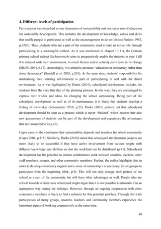 40
4. Different levels of participation
Participation was described as one dimension of sustainability and one main aim of education
for sustainable development. This includes the development of knowledge, values and skills
that enable people to participate as well as the encouragement to do so (United-Nations 1992,
p.320f.). Thus, students who are a part of the community need to take an active role through
participating in a meaningful context. As it was mentioned in chapter III 1.4, the German
primary school subject Sachunterricht aims to progressively enable the students in year 1 till
4 to interact with their environment, to orient therein and to actively participate in its change
(SBJSB 2004, p.17). Accordingly, it is aimed to promote “education in democracy rather than
about democracy” (Sandell et al. 2005, p.201). At the same time, students‟ responsibility for
maintaining their learning environment is part of participating in and with the direct
environment. As it was highlighted by Danks (2010), schoolyard development includes the
students from the very first day of the planning process. In this way, they are encouraged to
express their wishes and ideas for changing the school surrounding. Being part of the
schoolyard development as well as of its maintenance, it is likely that students develop a
feeling of ownership (Schumacher 2010, p.23). Danks (2010) pointed out that schoolyard
development should be seen as a process which is never „finished‟ which ensures that also
new generations of students can be part of the development and experience the advantages
that are connected to it (p.10).
Capra came to the conclusion that sustainability depends and involves the whole community
(Capra 2004, p.215). Similarly, Danks (2010) stated that schoolyard development projects are
more likely to be successful if they have active involvement from various people with
different knowledge and abilities so that the workload can be distributed (p.41). Schoolyard
development has the potential to initiate collaborative work between students, teachers, other
staff members, parents, and other community members. Further, the author highlights that in
order to develop community support and a sense of ownership it is necessary for all groups to
participate from the beginning (ibid., p.9). This will not only change their picture of the
school as a part of the community but will have other advantages as well. People who are
critical towards a biodiverse schoolyard might argue that it is not possible to maintain it in an
appropriate way during the holidays. However, through an ongoing cooperation with other
community members is likely to find a solution for this potential problem. Through this wide
participation of many groups, students, teachers and community members experience the
important aspect of working cooperatively at the same time.
 