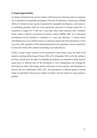 41
5. Equal opportunities
As already mentioned in the previous chapter of the discussion, democracy plays an important
role in education for sustainable development. One part of democracy is social justice (SBJSB
2004, p.7). Similar to other aspects of education for sustainable development, social justice is
an underlying principle which has to be experienced and lived in everyday school life. As
mentioned in chapter III 1.4 this has a very high value within education and is therefore
clearly stated in Berlin‟s curriculum for primary schools (SBJSB 2004, p.7). Schoolyard
development has the potential to contribute to a more just education. A natural school
surrounding gives every child the chance to experience nature and natural phenomena. In this
way every child, regardless of their background and previous experiences, has the opportunity
to come into contact with a natural surrounding, even within the city.
Further, a larger variety of places on the schoolyard is more likely to meet the needs of all
students, including different ages (Titman 1994, p.59; Schumacher 2010, p.10). By starting to
develop a schoolyard in the light of sustainable development, it is important to think about an
equal access to different parts of the schoolyard as well. Straightening ways through the
schoolyard can allow older people, parents with prams as well as people with wheelchairs to
discover the area (Schumacher 2010, p.23). The participation of different groups of people
which was described in the previous chapter can help to meet the needs of as many people as
possible.
 