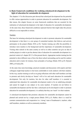42
6. Basic framework conditions for realising schoolyard development in the
light of education for sustainable development
The chapters 1-5 in the discussion part showed that schoolyard development has the potential
to offer various opportunities in order to promote education for sustainable development. For
that reason, this chapter focuses on some framework conditions that are essential for the
realisation of schoolyard development in the light of education for sustainable development.
At the same time, these framework conditions represent barriers that might make this process
difficult or even impossible to initiate.
Teachers
The basis for initiating schoolyard development in order to promote education for sustainable
development is that there is a core group of committed teachers that believes and actively
participates in the project (Danks 2010, p.10). Teacher training can offer the possibility to
introduce more teachers to the background and the importance of sustainable development.
Visiting other schools in the same country as well as in other countries can give an idea of
similar projects in order to put the abstract idea of education for sustainable development in a
practical context (cf. chapter III 2.3 of the present thesis). Appropriate teacher training has the
potential to show different ways of how the direct school surrounding can be used for outdoor
education and to teach, for instance, basic principles of ecology (Danks 2010, p.43; Dyment
2005, p.10 and p.20).
At the same time more knowledge, practical examples and discussions with experts and their
colleagues might help teachers to feel more comfortable to work outdoors with their students.
In this way, teacher training as well as on going reflections with other staff members can help
to promote and slowly develop an „honest‟ will to live and teach education for sustainable
development. Not only for teachers, but also for other staff members it is essential to
understand that education for sustainable development needs to be an underlying principle
and cannot be taught in one subject or by some teachers. If teachers do not believe in
sustainable development and the fact that a schoolyard can be developed in order to promote
education for sustainable development, it is unlikely that they can „teach‟ it to their students.
A schoolyard development that promotes education for sustainable development cannot be
planned and carried out by a single person (Danks 2010, p.3). Rather, there is a need for
constant communication and cooperation in a „strong‟ team of headmaster/s, teachers, other
staff members, students as well as community members.
 