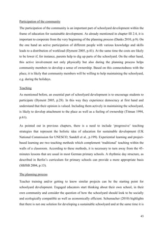 43
Participation of the community
The participation of the community is an important part of schoolyard development within the
frame of education for sustainable development. As already mentioned in chapter III 2.4, it is
important to cooperate from the very beginning of the planning process (Danks 2010, p.9). On
the one hand an active participation of different people with various knowledge and skills
leads to a distribution of workload (Dyment 2005, p.41). At the same time the costs are likely
to be lower if, for instance, parents help to dig up parts of the schoolyard. On the other hand,
this active involvement not only physically but also during the planning process helps
community members to develop a sense of ownership. Based on this connectedness with the
place, it is likely that community members will be willing to help maintaining the schoolyard,
e.g. during the holidays.
Teaching
As mentioned before, an essential part of schoolyard development is to encourage students to
participate (Dyment 2005, p.28). In this way they experience democracy at first hand and
understand that their opinion is valued. Including them actively in maintaining the schoolyard,
is likely to develop attachment to the place as well as a feeling of ownership (Titman 1994,
p.61).
As pointed out in previous chapters, there is a need to include „progressive‟ teaching
strategies that represent the holistic idea of education for sustainable development (UK
National Commission for UNESCO; Sandell et al., p.199). Experiential learning and project-
based learning are two teaching methods which complement „traditional‟ teaching within the
walls of a classroom. According to these methods, it is necessary to turn away from the 45-
minutes lessons that are usual in most German primary schools. A rhythmic day structure, as
described in Berlin‟s curriculum for primary schools can provide a more appropriate basis
(SBJSB 2004, p.13).
The planning process
Teacher training and/or getting to know similar projects can be the starting point for
schoolyard development. Engaged educators start thinking about their own school, in their
own community and consider the question of how the schoolyard should look to be socially
and ecologically compatible as well as economically efficient. Schumacher (2010) highlights
that there is not one solution for developing a sustainable schoolyard and at the same time it is
 