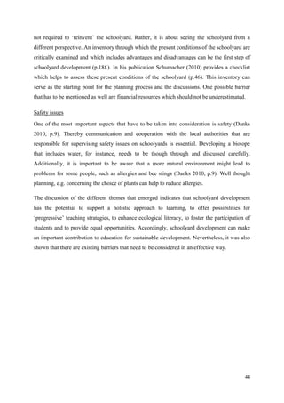 44
not required to „reinvent‟ the schoolyard. Rather, it is about seeing the schoolyard from a
different perspective. An inventory through which the present conditions of the schoolyard are
critically examined and which includes advantages and disadvantages can be the first step of
schoolyard development (p.18f.). In his publication Schumacher (2010) provides a checklist
which helps to assess these present conditions of the schoolyard (p.46). This inventory can
serve as the starting point for the planning process and the discussions. One possible barrier
that has to be mentioned as well are financial resources which should not be underestimated.
Safety issues
One of the most important aspects that have to be taken into consideration is safety (Danks
2010, p.9). Thereby communication and cooperation with the local authorities that are
responsible for supervising safety issues on schoolyards is essential. Developing a biotope
that includes water, for instance, needs to be though through and discussed carefully.
Additionally, it is important to be aware that a more natural environment might lead to
problems for some people, such as allergies and bee stings (Danks 2010, p.9). Well thought
planning, e.g. concerning the choice of plants can help to reduce allergies.
The discussion of the different themes that emerged indicates that schoolyard development
has the potential to support a holistic approach to learning, to offer possibilities for
„progressive‟ teaching strategies, to enhance ecological literacy, to foster the participation of
students and to provide equal opportunities. Accordingly, schoolyard development can make
an important contribution to education for sustainable development. Nevertheless, it was also
shown that there are existing barriers that need to be considered in an effective way.
 
