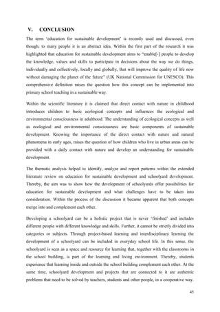 45
V. CONCLUSION
The term „education for sustainable development‟ is recently used and discussed, even
though, to many people it is an abstract idea. Within the first part of the research it was
highlighted that education for sustainable development aims to “enable[-] people to develop
the knowledge, values and skills to participate in decisions about the way we do things,
individually and collectively, locally and globally, that will improve the quality of life now
without damaging the planet of the future” (UK National Commission for UNESCO). This
comprehensive definition raises the question how this concept can be implemented into
primary school teaching in a sustainable way.
Within the scientific literature it is claimed that direct contact with nature in childhood
introduces children to basic ecological concepts and influences the ecological and
environmental consciousness in adulthood. The understanding of ecological concepts as well
as ecological and environmental consciousness are basic components of sustainable
development. Knowing the importance of the direct contact with nature and natural
phenomena in early ages, raises the question of how children who live in urban areas can be
provided with a daily contact with nature and develop an understanding for sustainable
development.
The thematic analysis helped to identify, analyze and report patterns within the extended
literature review on education for sustainable development and schoolyard development.
Thereby, the aim was to show how the development of schoolyards offer possibilities for
education for sustainable development and what challenges have to be taken into
consideration. Within the process of the discussion it became apparent that both concepts
merge into and complement each other.
Developing a schoolyard can be a holistic project that is never „finished‟ and includes
different people with different knowledge and skills. Further, it cannot be strictly divided into
categories or subjects. Through project-based learning and interdisciplinary learning the
development of a schoolyard can be included in everyday school life. In this sense, the
schoolyard is seen as a space and resource for learning that, together with the classrooms in
the school building, is part of the learning and living environment. Thereby, students
experience that learning inside and outside the school building complement each other. At the
same time, schoolyard development and projects that are connected to it are authentic
problems that need to be solved by teachers, students and other people, in a cooperative way.
 