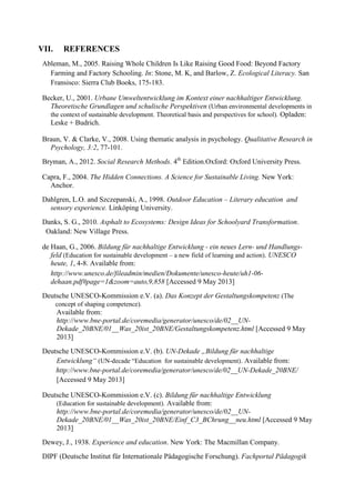 VII. REFERENCES
Ableman, M., 2005. Raising Whole Children Is Like Raising Good Food: Beyond Factory
Farming and Factory Schooling. In: Stone, M. K, and Barlow, Z. Ecological Literacy. San
Fransisco: Sierra Club Books, 175-183.
Becker, U., 2001. Urbane Umweltentwicklung im Kontext einer nachhaltiger Entwicklung.
Theoretische Grundlagen und schulische Perspektiven (Urban environmental developments in
the context of sustainable development. Theoretical basis and perspectives for school). Opladen:
Leske + Budrich.
Braun, V. & Clarke, V., 2008. Using thematic analysis in psychology. Qualitative Research in
Psychology, 3:2, 77-101.
Bryman, A., 2012. Social Research Methods. 4th
Edition.Oxford: Oxford University Press.
Capra, F., 2004. The Hidden Connections. A Science for Sustainable Living. New York:
Anchor.
Dahlgren, L.O. and Szczepanski, A., 1998. Outdoor Education – Literary education and
sensory experience. Linköping University.
Danks, S. G., 2010. Asphalt to Ecosystems: Design Ideas for Schoolyard Transformation.
Oakland: New Village Press.
de Haan, G., 2006. Bildung für nachhaltige Entwicklung - ein neues Lern- und Handlungs-
feld (Education for sustainable development – a new field of learning and action). UNESCO
heute, 1, 4-8. Available from:
http://www.unesco.de/fileadmin/medien/Dokumente/unesco-heute/uh1-06-
dehaan.pdf#page=1&zoom=auto,9,858 [Accessed 9 May 2013]
Deutsche UNESCO-Kommission e.V. (a). Das Konzept der Gestaltungskompetenz (The
concept of shaping competence).
Available from:
http://www.bne-portal.de/coremedia/generator/unesco/de/02__UN-
Dekade_20BNE/01__Was_20ist_20BNE/Gestaltungskompetenz.html [Accessed 9 May
2013]
Deutsche UNESCO-Kommission e.V. (b). UN-Dekade „Bildung für nachhaltige
Entwicklung“ (UN-decade “Education for sustainable development). Available from:
http://www.bne-portal.de/coremedia/generator/unesco/de/02__UN-Dekade_20BNE/
[Accessed 9 May 2013]
Deutsche UNESCO-Kommission e.V. (c). Bildung für nachhaltige Entwicklung
(Education for sustainable development). Available from:
http://www.bne-portal.de/coremedia/generator/unesco/de/02__UN-
Dekade_20BNE/01__Was_20ist_20BNE/Einf_C3_BChrung__neu.html [Accessed 9 May
2013]
Dewey, J., 1938. Experience and education. New York: The Macmillan Company.
DIPF (Deutsche Institut für Internationale Pädagogische Forschung). Fachportal Pädagogik
 