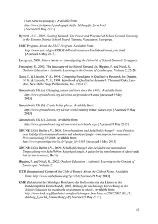 52
(Web portal for pedagogy). Available from:
http://www.fachportal-paedagogik.de/fis_bildung/fis_form.html
[Accessed 9 May 2013]
Dyment , J. E., 2005. Gaining Ground: The Power and Potential of School Ground Greening
in the Toronto District School Board. Toronto, Vancouver: Evergreen.
ERIC Program. About the ERIC Program. Available from:
http://www.eric.ed.gov/ERICWebPortal/resources/html/about/about_eric.html
[Accessed 6 May 2013]
Evergreen, 2000. Nature Nurtures: Investigating the Potential of School Grounds. Evergreen.
Fenoughty, S., 2002. The landscape of the School Ground. In: Higgins, P. and Nicol, R.
Outdoor Education - Authentic Learning in the Context of Landscapes. Volume 2, 25-28.
Guba, E. & Lincoln, Y. S., 1994. Competing Paradigms in Qualitative Research. In: Denzin,
N. K. & Lincoln, Y. S., 1994. Handbook of Qualitative Research. Thousand Oaks, Lon-
don, New Delhi: Sage Publications, Inc., 105-117.
Groundwork UK (a). Changing places and lives since the 1980s. Available from:
http://www.groundwork.org.uk/about-us/groundwork.aspx [Accessed 9 May
2013]
Groundwork UK (b). Create better places. Available from:
http://www.groundwork.org.uk/our-work/creating-better-places.aspx [Accessed 9 May
2013]
Groundwork UK (c). Schools. Available from:
http://www.groundwork.org.uk/our-services/schools.aspx [Accessed 9 May 2013]
GRÜNE LIGA Berlin e.V., 2008. Umwelttandems und Schulhofdschungel – zwei Projekte,
zwei Erfolge (Environmental tandem and schoolyard jungle – two projects, two successes).
Pressemitteilung 32/2008. Available from:
http://www.grueneliga-berlin.de/?page_id=1495 [Accessed 9 May 2013]
GRÜNE LIGA Berlin e.V., 2009. Schulhofdschungel. Ein Leitfaden zur naturnahen
Umgestaltung von Schulhöfen (Schoolyard jungle. A guide for the transformation of schoolyards
that is close to nature), Berlin.
Higgins, P. and Nicol, R., 2002. Outdoor Education - Authentic Learning in the Context of
Landscapes. Volume 2.
ICCR (International Centre of the Club of Rome). About the Club of Rome. Available
from: http://www.clubofrome.org/?p=324 [Accessed 9 May 2013]
KMK (Sekretariat der Ständigen Konferenz der Kultusminister der Länder in der
Bundesrepublik Deutschland), 2007. Bildung für nachhaltige Entwicklung in der
Schule (Education for sustainable development in school). Available from:
http://www.kmk.org/fileadmin/veroeffentlichungen_beschluesse/2007/2007_06_15_
Bildung_f_nachh_Entwicklung.pdf [Accessed 9 May 2013]
 