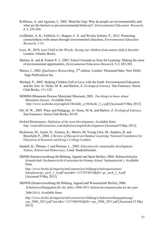 53
Kollmuss, A. and Agyman, J., 2002. Mind the Gap: Why do people act environmentally and
what are the barriers to pro-environmental behavior?, Environmental Education Research,
8:3, 239-260.
Liefländer, A. K.; Fröhlich, G.; Bogner, F. X. and Wesley Schultz, P., 2012. Promoting
connectedness with nature through environmental education, Environmental Education
Research, 1-15.
Louv, R., 2010. Last Child in the Woods. Saving our children from nature-deficit disorder.
London: Atlantic Books.
Malone, K. and & Tranter P. J., 2003. School Grounds as Sites for Learning: Making the most
of environmental opportunities, Environmental Education Research, 9:3, 283-303.
Mason, J., 2002. Qualitative Researching. 2nd
edition. London/ Thousand Oaks/ New Delhi:
Sage Publications Inc.
Michael, P., 2005. Helping Children Fall in Love with the Earth: Environmental Education
and the Arts. In: Stone, M. K, and Barlow, Z. Ecological Literacy. San Fransisco: Sierra
Club Books, 111-125.
MDMM (Minamata Disease Municipal Museum), 2001. Ten things to know about
Minamata disease. Available from:
http://www.soshisha.org/english/10tishiki_e/10chisiki_3_e.pdf [Accessed 9 May 2013]
Orr, D. W., 2005. Place and Pedagogy. In: Stone, M. K, and Barlow, Z. Ecological Literacy.
San Fransisco: Sierra Club Books, 85-95.
Oxford Dictionaries. Definiton of the term Development. Available from:
http://oxforddictionaries.com/definition/english/development [Accessed 9 May 2013]
Rickinson, M.; Justin, D.; Teamey, K.; Morris, M; Young Choi, M.; Sanders, D. and
Benefield, P., 2004. A Review of Research on Outdoor Learning. National Foundation for
Education al Research and King‟s College London.
Sandell, K.; Öhman, J. and Östman, L., 2005. Education for sustainable development.
Nature, School and Democracy. Lund: Studentliteratur.
SBJSB (Senatsverwaltung für Bildung, Jugend und Sport Berlin), 2004. Rahmenlehrplan
Grundschule Sachunterricht (Curriculum for Primary School „Sachunterricht„). Available
from:
http://www.berlin.de/imperia/md/content/sen-bildung/schulorganisation/
lehrplaene/gr_sach_1_4.pdf?start&ts=1157974674&file=gr_sach_1_4.pdf
[Accessed 9 May 2013]
SBJWB (Senatsverwaltung für Bildung, Jugend und Wissenschaft Berlin), 2006.
Schulentwicklungsplan für die Jahre 2006-2011 (School development plan for the years
2006-2011). Available from:
http://www.berlin.de/imperia/md/content/sen-bildung/schulentwicklungsplanung/
sep_2006_2011.pdf?start&ts=1157460103&file=sep_2006_2011.pdf [Accessed 23 May
2013]
 