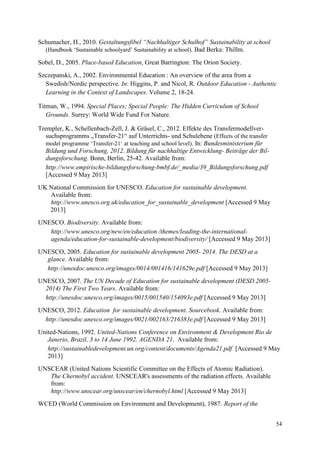 54
Schumacher, H., 2010. Gestaltungsfibel “Nachhaltiger Schulhof” Sustainability at school
(Handbook „Sustainable schoolyard‟ Sustainability at school). Bad Berka: Thillm.
Sobel, D., 2005. Place-based Education, Great Barrington: The Orion Society.
Szczepanski, A., 2002. Environmental Education : An overview of the area from a
Swedish/Nordic perspective. In: Higgins, P. and Nicol, R. Outdoor Education - Authentic
Learning in the Context of Landscapes. Volume 2, 18-24.
Titman, W., 1994. Special Places; Special People: The Hidden Curriculum of School
Grounds. Surrey: World Wide Fund For Nature.
Trempler, K., Schellenbach-Zell, J. & Gräsel, C., 2012. Effekte des Transfermodellver-
suchsprogramms „Transfer-21“ auf Unterrichts- und Schulebene (Effects of the transfer
model programme „Transfer-21„ at teaching and school level). In: Bundesministerium für
Bildung und Forschung, 2012. Bildung für nachhaltige Entwicklung- Beiträge der Bil-
dungsforschung. Bonn, Berlin, 25-42. Available from:
http://www.empirische-bildungsforschung-bmbf.de/_media/39_Bildungsforschung.pdf
[Accessed 9 May 2013]
UK National Commission for UNESCO. Education for sustainable development.
Available from:
http://www.unesco.org.uk/education_for_sustainable_development [Accessed 9 May
2013]
UNESCO. Biodiversity. Available from:
http://www.unesco.org/new/en/education /themes/leading-the-international-
agenda/education-for-sustainable-development/biodiversity/ [Accessed 9 May 2013]
UNESCO, 2005. Education for sustainable development 2005- 2014. The DESD at a
glance. Available from:
http://unesdoc.unesco.org/images/0014/001416/141629e.pdf [Accessed 9 May 2013]
UNESCO, 2007. The UN Decade of Education for sustainable development (DESD 2005-
2014) The First Two Years. Available from:
http://unesdoc.unesco.org/images/0015/001540/154093e.pdf [Accessed 9 May 2013]
UNESCO, 2012. Education for sustainable development. Sourcebook. Available from:
http://unesdoc.unesco.org/images/0021/002163/216383e.pdf [Accessed 9 May 2013]
United-Nations, 1992. United-Nations Conference on Environment & Development Rio de
Janerio, Brazil, 3 to 14 June 1992. AGENDA 21. Available from:
http://sustainabledevelopment.un.org/content/documents/Agenda21.pdf [Accessed 9 May
2013]
UNSCEAR (United Nations Scientific Committee on the Effects of Atomic Radiation).
The Chernobyl accident. UNSCEAR's assessments of the radiation effects. Available
from:
http://www.unscear.org/unscear/en/chernobyl.html [Accessed 9 May 2013]
WCED (World Commission on Environment and Development), 1987. Report of the
 