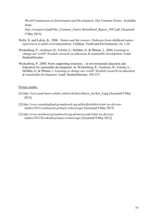 55
World Commission on Environment and Development. Our Common Future. Available
from:
http://conspect.nl/pdf/Our_Common_Future-Brundtland_Report_1987.pdf [Accessed
9 May 2013]
Wells, N. and Lekies, K., 2006. Nature and life courses: Pathways from childhood nature
experiences to adult environmentalism. Children, Youth and Environments, 16, 1-24.
Wickenberg, P.; Axelsson, H.; Fritzén, L.; Helldén, G. & Öhman, J., 2004. Learning to
change our world? Swedish research on education & sustainable development. Lund:
Studentlitteratur.
Wickenberg, P., 2004. Norm supporting structures – in environmental education and
Education for sustainable development. In: Wickenberg, P.; Axelsson, H.; Fritzén, L.;
Helldén, G. & Öhman, J. Learning to change our world? Swedish research on education
& sustainable development. Lund: Studentlitteratur, 103-127.
Picture credits:
[1] http://www.paul-moor-schule.cidsnet.de/fotos/klasse_kochen_4.jpg [Accessed 9 May
2013]
[2] http://www.eastofengland.groundwork.org.uk/hertfordshire/what-we-do/case-
studies/2011/cranbourne-primary-school.aspx [Accessed 9 May 2013]
[3] http://www.northwest.groundwork.org.uk/merseyside/what-we-do/case-
studies/2012/brookside-primary-school.aspx [Accessed 9 May 2013]
 