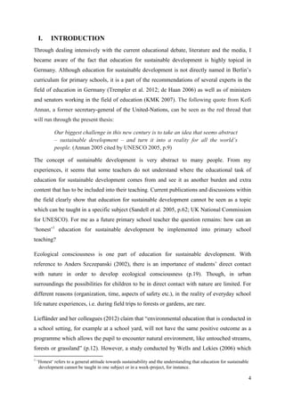 4
I. INTRODUCTION
Through dealing intensively with the current educational debate, literature and the media, I
became aware of the fact that education for sustainable development is highly topical in
Germany. Although education for sustainable development is not directly named in Berlin‟s
curriculum for primary schools, it is a part of the recommendations of several experts in the
field of education in Germany (Trempler et al. 2012; de Haan 2006) as well as of ministers
and senators working in the field of education (KMK 2007). The following quote from Kofi
Annan, a former secretary-general of the United-Nations, can be seen as the red thread that
will run through the present thesis:
Our biggest challenge in this new century is to take an idea that seems abstract
– sustainable development – and turn it into a reality for all the world‟s
people. (Annan 2005 cited by UNESCO 2005, p.9)
The concept of sustainable development is very abstract to many people. From my
experiences, it seems that some teachers do not understand where the educational task of
education for sustainable development comes from and see it as another burden and extra
content that has to be included into their teaching. Current publications and discussions within
the field clearly show that education for sustainable development cannot be seen as a topic
which can be taught in a specific subject (Sandell et al. 2005, p.62; UK National Commission
for UNESCO). For me as a future primary school teacher the question remains: how can an
„honest‟1
education for sustainable development be implemented into primary school
teaching?
Ecological consciousness is one part of education for sustainable development. With
reference to Anders Szczepanski (2002), there is an importance of students‟ direct contact
with nature in order to develop ecological consciousness (p.19). Though, in urban
surroundings the possibilities for children to be in direct contact with nature are limited. For
different reasons (organization, time, aspects of safety etc.), in the reality of everyday school
life nature experiences, i.e. during field trips to forests or gardens, are rare.
Liefländer and her colleagues (2012) claim that “environmental education that is conducted in
a school setting, for example at a school yard, will not have the same positive outcome as a
programme which allows the pupil to encounter natural environment, like untouched streams,
forests or grassland” (p.12). However, a study conducted by Wells and Lekies (2006) which
1
„Honest„ refers to a general attitude towards sustainability and the understanding that education for sustainable
development cannot be taught in one subject or in a week-project, for instance.
 