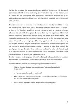 5
had the aim to analyse the “connections between childhood involvement with the natural
environment and adult environmentalism” (p.1) showed that not only activities in nature, such
as camping, but also “participation with „domesticated‟ nature during the childhood” (p.13),
such as taking care of plants and harvesting “is […] positively associated with environmental
attitudes” (ibid.).
Schoolyards can serve as extensions of the actual classrooms that offer possibilities to work
and learn outdoors, to be in direct contact with plants, vegetables and the earth (Rickinson et.
al 2004, p.15). Therefore, schoolyards have the potential to serve as resources to initiate
education for sustainable development. However, from my own experiences I know that
working outside the actual school building during the lessons is not widely spread. The
reasons for that might vary but can probably be traced back to the fact that many schoolyards
do not offer a wide range of inspiring and „inviting‟ opportunities for students. In this sense,
the study has the aim to bring the abstract idea of education for sustainable development and
the process of schoolyard development together. I attempt to show how, through the
development of a schoolyard, the direct outdoor surrounding of an urban school can be used
as an extended classroom and at the same time offer various possibilities for students‟ direct
contact with nature. Accordingly, the research question is:
In what ways does the development of Berlin‟s schoolyards offer possibilities for education
for sustainable development and what challenges have to be taken into consideration?
To approach to this question, the following sub-questions will be examined:
 What are the main ideas and educational goals of education for sustainable
development?
 In what ways can schoolyards be developed?
 What is the role of outdoor education within education for sustainable development as
well as within schoolyard development?
 In what ways is it possible to bring the presented concepts together?
 