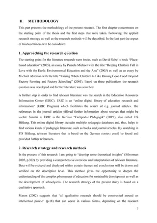 7
II. METHODOLOGY
This part presents the methodology of the present research. The first chapter concentrates on
the starting point of the thesis and the first steps that were taken. Following, the applied
research strategy as well as the research methods will be described. In the last part the aspect
of trustworthiness will be considered.
1. Approaching the research question
The starting point for the literature research were books, such as David Sobel‟s book “Place-
based education” (2005), an essay by Pamela Michael with the title “Helping Children Fall in
Love with the Earth: Environmental Education and the Arts” (2005) as well as an essay by
Michael Ableman with the title “Raising Whole Children Is Like Raising Good Food: Beyond
Factory Farming and Factory Schooling” (2005). Based on these publications the research
question was developed and further literature was searched.
A further step in order to find relevant literature was the search in the Education Resources
Information Center (ERIC). ERIC is an “online digital library of education research and
information” (ERIC Program) which facilitates the search of e.g. journal articles. The
references in the journal articles offered further information about sources that might be
useful. Similar to ERIC is the German “Fachportal Pädagogik” (DIPF), also called FIS
Bildung. This online digital library includes multiple pedagogic databases and, thus, helps to
find various kinds of pedagogic literature, such as books and journal articles. By searching in
FIS Bildung, relevant literature that is based on the German context could be found and
provided further references.
2. Research strategy and research methods
In the process of this research I am going to “develop some theoretical insights” (Silverman
2005, p.302) by providing a comprehensive overview and interpretation of relevant literature.
Data will be reduced and displayed within certain themes and conclusions will be drawn and
verified on the descriptive level. This method gives the opportunity to deepen the
understanding of the complex phenomena of education for sustainable development as well as
the development of schoolyards. The research strategy of the present study is based on a
qualitative approach.
Mason (2002) suggests that “all qualitative research should be constructed around an
intellectual puzzle” (p.18) that can occur in various forms, depending on the research
 