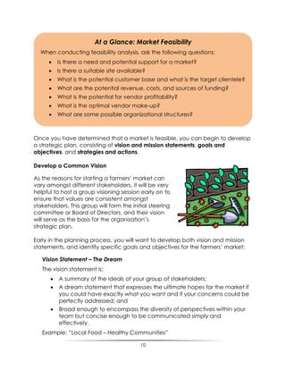 10
Once you have determined that a market is feasible, you can begin to develop
a strategic plan, consisting of vision and mission statements, goals and
objectives, and strategies and actions.
Develop a Common Vision
As the reasons for starting a farmers‟ market can
vary amongst different stakeholders, it will be very
helpful to host a group visioning session early on to
ensure that values are consistent amongst
stakeholders. This group will form the initial steering
committee or Board of Directors, and their vision
will serve as the basis for the organization‟s
strategic plan.
Early in the planning process, you will want to develop both vision and mission
statements, and identify specific goals and objectives for the farmers‟ market:
Vision Statement – The Dream
The vision statement is:
 A summary of the ideals of your group of stakeholders;
 A dream statement that expresses the ultimate hopes for the market if
you could have exactly what you want and if your concerns could be
perfectly addressed; and
 Broad enough to encompass the diversity of perspectives within your
team but concise enough to be communicated simply and
effectively.
Example: “Local Food – Healthy Communities”
At a Glance: Market Feasibility
When conducting feasibility analysis, ask the following questions:
 Is there a need and potential support for a market?
 Is there a suitable site available?
 What is the potential customer base and what is the target clientele?
 What are the potential revenue, costs, and sources of funding?
 What is the potential for vendor profitability?
 What is the optimal vendor make-up?
 What are some possible organizational structures?
 