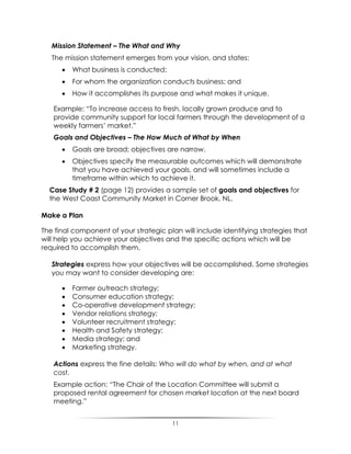 11
Mission Statement – The What and Why
The mission statement emerges from your vision, and states:
 What business is conducted;
 For whom the organization conducts business; and
 How it accomplishes its purpose and what makes it unique.
Example: “To increase access to fresh, locally grown produce and to
provide community support for local farmers through the development of a
weekly farmers‟ market.”
Goals and Objectives – The How Much of What by When
 Goals are broad; objectives are narrow.
 Objectives specify the measurable outcomes which will demonstrate
that you have achieved your goals, and will sometimes include a
timeframe within which to achieve it.
Case Study # 2 (page 12) provides a sample set of goals and objectives for
the West Coast Community Market in Corner Brook, NL.
Make a Plan
The final component of your strategic plan will include identifying strategies that
will help you achieve your objectives and the specific actions which will be
required to accomplish them.
Strategies express how your objectives will be accomplished. Some strategies
you may want to consider developing are:
 Farmer outreach strategy;
 Consumer education strategy;
 Co-operative development strategy;
 Vendor relations strategy;
 Volunteer recruitment strategy;
 Health and Safety strategy;
 Media strategy; and
 Marketing strategy.
Actions express the fine details: Who will do what by when, and at what
cost.
Example action: “The Chair of the Location Committee will submit a
proposed rental agreement for chosen market location at the next board
meeting.”
 