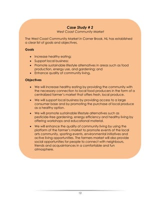 12
Case Study # 2
West Coast Community Market
The West Coast Community Market in Corner Brook, NL has established
a clear list of goals and objectives.
Goals
 Increase healthy eating;
 Support local business;
 Promote sustainable lifestyle alternatives in areas such as food
production, energy use, and gardening; and
 Enhance quality of community living.
Objectives
 We will increase healthy eating by providing the community with
the necessary connection to local food producers in the form of a
centralized farmer‟s market that offers fresh, local produce.
 We will support local business by providing access to a large
consumer base and by promoting the purchase of local produce
as a healthy option.
 We will promote sustainable lifestyle alternatives such as
pesticide-free gardening, energy efficiency and healthy living by
offering workshops and educational material.
 We will enhance the quality of community living by using the
platform of the farmer‟s market to promote events of the local
arts community, sporting events, environmental initiatives and
active living opportunities. The farmers market will also provide
social opportunities for people to connect with neighbours,
friends and acquaintances in a comfortable and fun
atmosphere.
 
