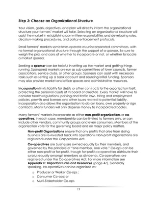 13
Step 3: Choose an Organizational Structure
Your vision, goals, objectives, and plan will directly inform the organizational
structure your farmers‟ market will take. Selecting an organizational structure will
assist the market in establishing committee responsibilities and developing rules,
decision-making procedures, and policy enforcement protocols.
Small farmers‟ markets sometimes operate as unincorporated committees, with
no formal organizational structure through the support of a sponsor. Be sure to
weigh the pros and cons of whether to incorporate or not, or whether to locate
a market sponsor.
Seeking a sponsor can be helpful in setting up the market and getting things
running. Sponsored markets are run as sub-committees of town councils, farmer
associations, service clubs, or other groups. Sponsors can assist with necessary
tasks such as setting up a bank account and sourcing initial funding. Sponsors
may also provide market and office spaces and administrative resources.
Incorporation limits liability for debts or other contracts to the organization itself,
protecting the personal assets of its board of directors. Every market will have to
consider health regulations, parking and traffic laws, hiring and employment
policies, permits and licenses and other issues related to potential liability.
Incorporation also allows the organization to obtain loans, own property or sign
contracts. Many funders will only disperse money to incorporated bodies.
Many farmers‟ markets incorporate as either non-profit organizations or co-
operatives. In each case, membership can be limited to farmers only, or can
include other vendors, community groups and even consumers. Members of the
organization vote for the governing board and on major policy matters.
Non-profit Organizations ensure that any profits that arise from doing
business are re-invested back into operations. Non-profit organizations are
registered under the Corporations Act.
Co-operatives are businesses owned equally by their members, and
governed by the principle of “one member, one vote.” Co-ops can be
either non-profit or for-profit, though for-profit co-operatives distribute their
surplus equally amongst members as dividends. Co-operatives are
registered under the Co-operatives Act. For more information see
Appendix H: Important Links and Resources (page 47). Generally
speaking, co-operatives can be organized as:
o Producer or Worker Co-ops ;
o Consumer Co-ops; or
o Multi-Stakeholder Co-ops
 