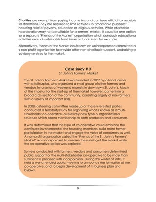 14
Charities are exempt from paying income tax and can issue official tax receipts
for donations. They are required to limit activities to “charitable purposes”
including relief of poverty, education or religious activities. While charitable
incorporation may not be suitable for a farmers‟ market, it could be one option
for a separate „Friends of the Market‟ organization which conducts educational
activities around sustainable food issues or fundraisers, for example.
Alternatively, Friends of the Market could form an unincorporated committee or
a non-profit organization to provide other non-charitable support, fundraising or
advisory services to the market.
Case Study # 3
St. John’s Farmers’ Market
The St. John‟s Farmers‟ Market was founded in 2007 by a local farmer
with a fall surplus, who organized a small group of other farmers and
vendors for a series of weekend markets in downtown St. John‟s. Much
of the impetus for the start-up of the market however, came from a
broad cross-section of the community, consisting largely of non-farmers
with a variety of important skills.
In 2008, a steering committee made up of these interested parties
conducted a feasibility study for organizing what is known as a multi-
stakeholder co-operative, a relatively new type of organizational
structure which opens membership to both producers and consumers.
It was determined that this type of co-operative could embrace the
continued involvement of the founding members, build more farmer
participation in the market and engage the voice of consumers as well.
A non-profit organization called the “Friends of the St. John‟s Farmers‟
Market” was incorporated to oversee the running of the market while
the co-operative option was explored.
Surveys conducted with farmers, vendors and consumers determined
public support for the multi-stakeholder co-operative to be more than
sufficient to proceed with incorporation. During the winter of 2010, it
held a well-attended public meeting to announce the formation of the
co-operative, and to begin development of its business plan and
bylaws.
 