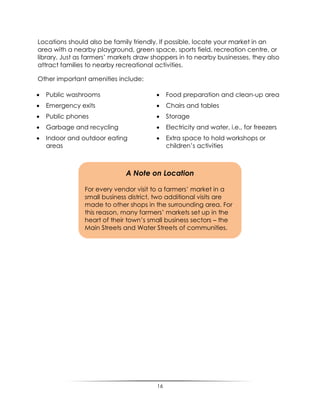 16
Locations should also be family friendly. If possible, locate your market in an
area with a nearby playground, green space, sports field, recreation centre, or
library. Just as farmers‟ markets draw shoppers in to nearby businesses, they also
attract families to nearby recreational activities.
Other important amenities include:
 Public washrooms
 Emergency exits
 Public phones
 Garbage and recycling
 Indoor and outdoor eating
areas
 Food preparation and clean-up area
 Chairs and tables
 Storage
 Electricity and water, i.e., for freezers
 Extra space to hold workshops or
children‟s activities
A Note on Location
For every vendor visit to a farmers‟ market in a
small business district, two additional visits are
made to other shops in the surrounding area. For
this reason, many farmers‟ markets set up in the
heart of their town‟s small business sectors – the
Main Streets and Water Streets of communities.
 