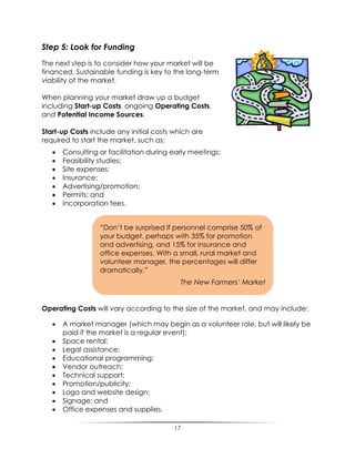 17
Step 5: Look for Funding
The next step is to consider how your market will be
financed. Sustainable funding is key to the long-term
viability of the market.
When planning your market draw up a budget
including Start-up Costs, ongoing Operating Costs,
and Potential Income Sources.
Start-up Costs include any initial costs which are
required to start the market, such as:
 Consulting or facilitation during early meetings;
 Feasibility studies;
 Site expenses;
 Insurance;
 Advertising/promotion;
 Permits; and
 Incorporation fees.
Operating Costs will vary according to the size of the market, and may include:
 A market manager (which may begin as a volunteer role, but will likely be
paid if the market is a regular event);
 Space rental;
 Legal assistance;
 Educational programming;
 Vendor outreach;
 Technical support;
 Promotion/publicity;
 Logo and website design;
 Signage; and
 Office expenses and supplies.
“Don‟t be surprised if personnel comprise 50% of
your budget, perhaps with 35% for promotion
and advertising, and 15% for insurance and
office expenses. With a small, rural market and
volunteer manager, the percentages will differ
dramatically.”
The New Farmers’ Market
 