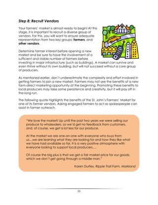 25
Step 8: Recruit Vendors
Your farmers‟ market is almost ready to begin! At this
stage, it is important to recruit a diverse group of
vendors. For this, you will want to ensure adequate
representation from two key groups: farmers, and
other vendors.
Determine farmer interest before opening a new
market and be sure to have the involvement of a
sufficient and stable number of farmers before
investing in major infrastructure (such as buildings). A market can survive and
even thrive without its own building, but will not succeed without a core group
of producers.
As mentioned earlier, don‟t underestimate the complexity and effort involved in
getting farmers to join a new market. Farmers may not see the benefits of a new
farm-direct marketing opportunity at the beginning. Promoting these benefits to
local producers may take some persistence and creativity, but it will pay off in
the long run.
The following quote highlights the benefits of the St. John‟s Farmers‟ Market for
one of its farmer vendors. Asking engaged farmers to act as spokespeople can
assist in farmer outreach.
“We love the market! Up until the past two years we were selling our
produce to wholesalers, so we‟d get no feedback from customers,
and, of course, we get a lot less for our produce.
At the market we are one-on-one with everyone who buys from
us…we are learning what they are looking for and how they like what
we have had available so far. It is a very positive atmosphere with
everyone looking to support local producers….
Of course the big plus is that we get a fair market price for our goods,
which we don‟t get going through a middle man.”
Karen Durfey, Ripple Trail Farm, Markland
 