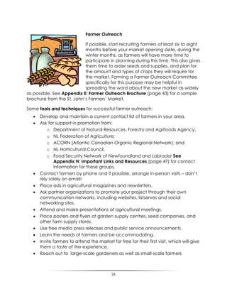 26
Farmer Outreach
If possible, start recruiting farmers at least six to eight
months before your market opening date, during the
winter months, as farmers will have more time to
participate in planning during this time. This also gives
them time to order seeds and supplies, and plan for
the amount and types of crops they will require for
the market. Forming a Farmer Outreach Committee
specifically for this purpose may be helpful in
spreading the word about the new market as widely
as possible. See Appendix E: Farmer Outreach Brochure (page 43) for a sample
brochure from the St. John‟s Farmers‟ Market.
Some tools and techniques for successful farmer outreach:
 Develop and maintain a current contact list of farmers in your area.
 Ask for support in promotion from:
o Department of Natural Resources, Forestry and Agrifoods Agency;
o NL Federation of Agriculture;
o ACORN (Atlantic Canadian Organic Regional Network); and
o NL Horticultural Council.
o Food Security Network of Newfoundland and Labrador See
Appendix H: Important Links and Resources (page 47) for contact
information for these groups.
 Contact farmers by phone and if possible, arrange in-person visits – don‟t
rely solely on email!
 Place ads in agricultural magazines and newsletters.
 Ask partner organizations to promote your project through their own
communication networks, including websites, listserves and social
networking sites.
 Attend and make presentations at agricultural meetings.
 Place posters and flyers at garden supply centres, seed companies, and
other farm supply stores.
 Use free media press releases and public service announcements.
 Learn the needs of farmers and be accommodating.
 Invite farmers to attend the market for free for their first visit, which will give
them a taste of the experience.
 Reach out to large-scale gardeners as well as small-scale farmers
 