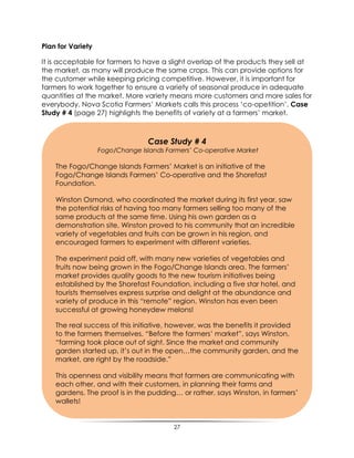27
Plan for Variety
It is acceptable for farmers to have a slight overlap of the products they sell at
the market, as many will produce the same crops. This can provide options for
the customer while keeping pricing competitive. However, it is important for
farmers to work together to ensure a variety of seasonal produce in adequate
quantities at the market. More variety means more customers and more sales for
everybody. Nova Scotia Farmers‟ Markets calls this process „co-opetition‟. Case
Study # 4 (page 27) highlights the benefits of variety at a farmers‟ market.
Case Study # 4
Fogo/Change Islands Farmers’ Co-operative Market
The Fogo/Change Islands Farmers‟ Market is an initiative of the
Fogo/Change Islands Farmers‟ Co-operative and the Shorefast
Foundation.
Winston Osmond, who coordinated the market during its first year, saw
the potential risks of having too many farmers selling too many of the
same products at the same time. Using his own garden as a
demonstration site, Winston proved to his community that an incredible
variety of vegetables and fruits can be grown in his region, and
encouraged farmers to experiment with different varieties.
The experiment paid off, with many new varieties of vegetables and
fruits now being grown in the Fogo/Change Islands area. The farmers‟
market provides quality goods to the new tourism initiatives being
established by the Shorefast Foundation, including a five star hotel, and
tourists themselves express surprise and delight at the abundance and
variety of produce in this “remote” region. Winston has even been
successful at growing honeydew melons!
The real success of this initiative, however, was the benefits it provided
to the farmers themselves. “Before the farmers‟ market”, says Winston,
“farming took place out of sight. Since the market and community
garden started up, it‟s out in the open…the community garden, and the
market, are right by the roadside.”
This openness and visibility means that farmers are communicating with
each other, and with their customers, in planning their farms and
gardens. The proof is in the pudding… or rather, says Winston, in farmers‟
wallets!
 