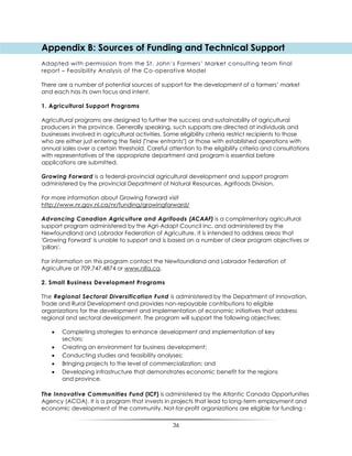 36
Appendix B: Sources of Funding and Technical Support
Adapted with permission from the St. John‟s Farmers‟ Market consulting team final
report – Feasibility Analysis of the Co-operative Model
There are a number of potential sources of support for the development of a farmers‟ market
and each has its own focus and intent.
1. Agricultural Support Programs
Agricultural programs are designed to further the success and sustainability of agricultural
producers in the province. Generally speaking, such supports are directed at individuals and
businesses involved in agricultural activities. Some eligibility criteria restrict recipients to those
who are either just entering the field ("new entrants") or those with established operations with
annual sales over a certain threshold. Careful attention to the eligibility criteria and consultations
with representatives of the appropriate department and program is essential before
applications are submitted.
Growing Forward is a federal-provincial agricultural development and support program
administered by the provincial Department of Natural Resources, Agrifoods Division.
For more information about Growing Forward visit
http://www.nr.gov.nl.ca/nr/funding/growingforward/
Advancing Canadian Agriculture and Agrifoods (ACAAF) is a complimentary agricultural
support program administered by the Agri-Adapt Council Inc. and administered by the
Newfoundland and Labrador Federation of Agriculture. It is intended to address areas that
'Growing Forward' is unable to support and is based on a number of clear program objectives or
'pillars'.
For information on this program contact the Newfoundland and Labrador Federation of
Agriculture at 709.747.4874 or www.nlfa.ca.
2. Small Business Development Programs
The Regional Sectoral Diversification Fund is administered by the Department of Innovation,
Trade and Rural Development and provides non-repayable contributions to eligible
organizations for the development and implementation of economic initiatives that address
regional and sectoral development. The program will support the following objectives:
 Completing strategies to enhance development and implementation of key
sectors;
 Creating an environment for business development;
 Conducting studies and feasibility analyses;
 Bringing projects to the level of commercialization; and
 Developing infrastructure that demonstrates economic benefit for the regions
and province.
The Innovative Communities Fund (ICF) is administered by the Atlantic Canada Opportunities
Agency (ACOA). It is a program that invests in projects that lead to long-term employment and
economic development of the community. Not-for-profit organizations are eligible for funding -
 