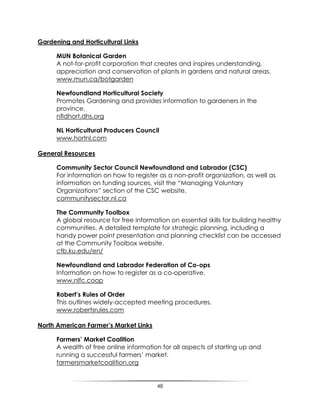 48
Gardening and Horticultural Links
MUN Botanical Garden
A not-for-profit corporation that creates and inspires understanding,
appreciation and conservation of plants in gardens and natural areas.
www.mun.ca/botgarden
Newfoundland Horticultural Society
Promotes Gardening and provides information to gardeners in the
province.
nfldhort.dhs.org
NL Horticultural Producers Council
www.hortnl.com
General Resources
Community Sector Council Newfoundland and Labrador (CSC)
For information on how to register as a non-profit organization, as well as
information on funding sources, visit the “Managing Voluntary
Organizations” section of the CSC website.
communitysector.nl.ca
The Community Toolbox
A global resource for free information on essential skills for building healthy
communities. A detailed template for strategic planning, including a
handy power point presentation and planning checklist can be accessed
at the Community Toolbox website.
ctb.ku.edu/en/
Newfoundland and Labrador Federation of Co-ops
Information on how to register as a co-operative.
www.nlfc.coop
Robert’s Rules of Order
This outlines widely-accepted meeting procedures.
www.robertsrules.com
North American Farmer’s Market Links
Farmers’ Market Coalition
A wealth of free online information for all aspects of starting up and
running a successful farmers‟ market.
farmersmarketcoalition.org
 