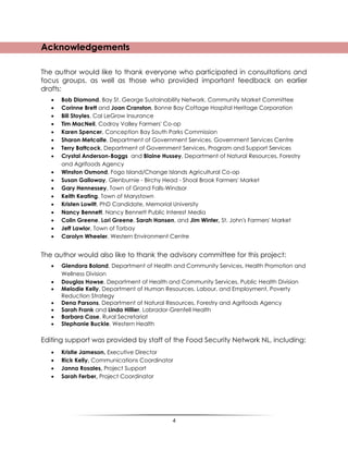 4
Acknowledgements
The author would like to thank everyone who participated in consultations and
focus groups, as well as those who provided important feedback on earlier
drafts:
 Bob Diamond, Bay St. George Sustainability Network, Community Market Committee
 Corinne Brett and Joan Cranston, Bonne Bay Cottage Hospital Heritage Corporation
 Bill Stoyles, Cal LeGrow Insurance
 Tim MacNeil, Codroy Valley Farmers' Co-op
 Karen Spencer, Conception Bay South Parks Commission
 Sharon Metcalfe, Department of Government Services, Government Services Centre
 Terry Battcock, Department of Government Services, Program and Support Services
 Crystal Anderson-Baggs and Blaine Hussey, Department of Natural Resources, Forestry
and Agrifoods Agency
 Winston Osmond, Fogo Island/Change Islands Agricultural Co-op
 Susan Galloway, Glenburnie - Birchy Head - Shoal Brook Farmers' Market
 Gary Hennessey, Town of Grand Falls-Windsor
 Keith Keating, Town of Marystown
 Kristen Lowitt, PhD Candidate, Memorial University
 Nancy Bennett, Nancy Bennett Public Interest Media
 Colin Greene, Lori Greene, Sarah Hansen, and Jim Winter, St. John's Farmers' Market
 Jeff Lawlor, Town of Torbay
 Carolyn Wheeler, Western Environment Centre
The author would also like to thank the advisory committee for this project:
 Glendora Boland, Department of Health and Community Services, Health Promotion and
Wellness Division
 Douglas Howse, Department of Health and Community Services, Public Health Division
 Melodie Kelly, Department of Human Resources, Labour, and Employment, Poverty
Reduction Strategy
 Dena Parsons, Department of Natural Resources, Forestry and Agrifoods Agency
 Sarah Frank and Linda Hillier, Labrador-Grenfell Health
 Barbara Case, Rural Secretariat
 Stephanie Buckle, Western Health
Editing support was provided by staff of the Food Security Network NL, including:
 Kristie Jameson, Executive Director
 Rick Kelly, Communications Coordinator
 Janna Rosales, Project Support
 Sarah Ferber, Project Coordinator
 