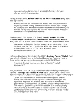 53
management and promotion in a readable format, with many
relevant forms in the appendix.
Festing, Harriet. (1998). Farmers’ Markets: An American Success Story. Bath:
éco-logic books.
A little outdated, but still informative. Based on a five year research
project by Harriett Festing for the University of London, Wye College,
the book provides details and case studies from visits to over thirty U.S.
markets. Festing also explores the broader environmental and socio-
economic benefits of farmers’ markets.
Fullerton, David and McNeil, Sue. (2004). Farmers’ Markets and their
Economic Impact in Nova Scotia: Customer and Vendor Survey Analysis.
Antigonish, NS: St. Francis Xavier University Enterprise Development Centre.
Survey commissioned by Farmers’ Markets Nova Scotia. Hard copy
available from the FMNS coordinator. Write: Box 33008 Halifax Nova
Scotia Canada B3L 4T6 Phone: (902) 425-9776. Web:
www.nsfarmersmarkets.ca
Hofmann, Christa and Dennis, Jennifer. (2007). Starting a Farmers’ Market. West
Lafayette, IN: Department of Agricultural Economics, Purdue University.
Retrieved from www.ces.purdue.edu/extmedia/EC/EC-739.pdf
Features a detailed meeting schedule for farmers’ market
development.
Jolly, Desmond, Series Ed. (2005) The Farmers‟ Market Management Series:
Volume 1 Starting a New Farmers’ Market. Davis, CA: UC Small Farm Centre.
Retrieved from www.sfc.ucdavis.edu/farmers_market/management1/chp1.pdf
Covers successful methods and innovative strategies for farmers‟
market start-up based on the experience of many managers and
organizers. Prepared in California, only a couple of sections are
geared more specifically to a U.S. context. Designed to guide markets
with different goals through the many aspects of market organizing
which they have in common and to tailor design to local contexts.
Contains relevant information on visioning, feasibility analysis, vendor
rules, management and more.
 