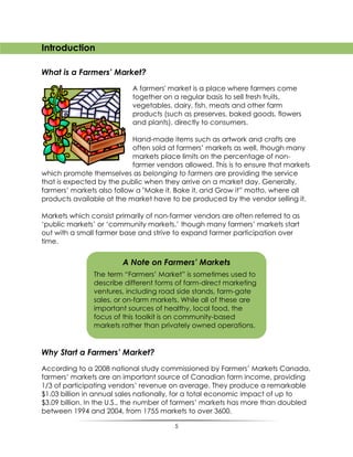 5
Introduction
What is a Farmers’ Market?
A farmers' market is a place where farmers come
together on a regular basis to sell fresh fruits,
vegetables, dairy, fish, meats and other farm
products (such as preserves, baked goods, flowers
and plants), directly to consumers.
Hand-made items such as artwork and crafts are
often sold at farmers‟ markets as well, though many
markets place limits on the percentage of non-
farmer vendors allowed. This is to ensure that markets
which promote themselves as belonging to farmers are providing the service
that is expected by the public when they arrive on a market day. Generally,
farmers‟ markets also follow a "Make it, Bake it, and Grow it” motto, where all
products available at the market have to be produced by the vendor selling it.
Markets which consist primarily of non-farmer vendors are often referred to as
„public markets‟ or „community markets,‟ though many farmers‟ markets start
out with a small farmer base and strive to expand farmer participation over
time.
Why Start a Farmers’ Market?
According to a 2008 national study commissioned by Farmers‟ Markets Canada,
farmers‟ markets are an important source of Canadian farm income, providing
1/3 of participating vendors‟ revenue on average. They produce a remarkable
$1.03 billion in annual sales nationally, for a total economic impact of up to
$3.09 billion. In the U.S., the number of farmers‟ markets has more than doubled
between 1994 and 2004, from 1755 markets to over 3600.
A Note on Farmers’ Markets
The term “Farmers‟ Market” is sometimes used to
describe different forms of farm-direct marketing
ventures, including road side stands, farm-gate
sales, or on-farm markets. While all of these are
important sources of healthy, local food, the
focus of this toolkit is on community-based
markets rather than privately owned operations.
 