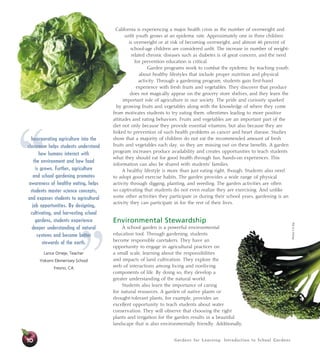 Gardens for Learning: Introduction to School Gardens10
California is experiencing a major health crisis as the number of overweight and
unfit youth grows at an epidemic rate. Approximately one in three children
is overweight or at risk of becoming overweight, and almost 40 percent of
school-age children are considered unfit. The increase in number of weight-
related chronic diseases such as diabetes is of great concern, and the need
for prevention education is critical.
Garden programs work to combat the epidemic by teaching youth
about healthy lifestyles that include proper nutrition and physical
activity. Through a gardening program, students gain first-hand
experience with fresh fruits and vegetables. They discover that produce
does not magically appear on the grocery store shelves, and they learn the
important role of agriculture in our society. The pride and curiosity sparked
by growing fruits and vegetables along with the knowledge of where they come
from motivates students to try eating them, oftentimes leading to more positive
attitudes and eating behaviors. Fruits and vegetables are an important part of the
diet not only because they provide essential vitamins, but also because they are
linked to prevention of such health problems as cancer and heart disease. Studies
show that a majority of children do not eat the recommended amount of fresh
fruits and vegetables each day, so they are missing out on these benefits. A garden
program increases produce availability and creates opportunities to teach students
what they should eat for good health through fun, hands-on experiences. This
information can also be shared with students’ families.
A healthy lifestyle is more than just eating right, though. Students also need
to adopt good exercise habits. The garden provides a wide range of physical
activity through digging, planting, and weeding. The garden activities are often
so captivating that students do not even realize they are exercising. And unlike
some other activities they participate in during their school years, gardening is an
activity they can participate in for the rest of their lives.
Environmental Stewardship
A school garden is a powerful environmental
education tool. Through gardening, students
become responsible caretakers. They have an
opportunity to engage in agricultural practices on
a small scale, learning about the responsibilities
and impacts of land cultivation. They explore the
web of interactions among living and nonliving
components of life. By doing so, they develop a
greater understanding of the natural world.
Students also learn the importance of caring
for natural resources. A garden of native plants or
drought-tolerant plants, for example, provides an
excellent opportunity to teach students about water
conservation. They will observe that choosing the right
plants and irrigation for the garden results in a beautiful
landscape that is also environmentally friendly. Additionally,
”
“Incorporating agriculture into the
classroom helps students understand
how humans interact with
the environment and how food
is grown. Further, agriculture
and school gardening promotes
awareness of healthy eating, helps
students master science concepts,
and exposes students to agricultural
job opportunities. By designing,
cultivating, and harvesting school
gardens, students experience
deeper understanding of natural
systems and become better
stewards of the earth.
Lance Omeje, Teacher
Yokomi Elementary School
Fresno, CA
Photos:5ADay
 