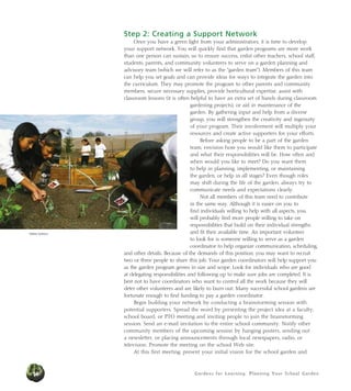 Gardens for Learning: Planning Your School Garden14
Step 2: Creating a Support Network
Once you have a green light from your administrators, it is time to develop
your support network. You will quickly find that garden programs are more work
than one person can sustain, so to ensure success, enlist other teachers, school staff,
students, parents, and community volunteers to serve on a garden planning and
advisory team (which we will refer to as the “garden team”). Members of this team
can help you set goals and can provide ideas for ways to integrate the garden into
the curriculum. They may promote the program to other parents and community
members, secure necessary supplies, provide horticultural expertise, assist with
classroom lessons (it is often helpful to have an extra set of hands during classroom
gardening projects), or aid in maintenance of the
garden. By gathering input and help from a diverse
group, you will strengthen the creativity and ingenuity
of your program. Their involvement will multiply your
resources and create active supporters for your efforts.
Before asking people to be a part of the garden
team, envision how you would like them to participate
and what their responsibilities will be. How often and
when would you like to meet? Do you want them
to help in planning, implementing, or maintaining
the garden, or help in all stages? Even though roles
may shift during the life of the garden, always try to
communicate needs and expectations clearly.
Not all members of this team need to contribute
in the same way. Although it is easier on you to
find individuals willing to help with all aspects, you
will probably find more people willing to take on
responsibilities that build on their individual strengths
and fit their available time. An important volunteer
to look for is someone willing to serve as a garden
coordinator to help organize communication, scheduling,
and other details. Because of the demands of this position, you may want to recruit
two or three people to share this job. Your garden coordinators will help support you
as the garden program grows in size and scope. Look for individuals who are good
at delegating responsibilities and following up to make sure jobs are completed. It is
best not to have coordinators who want to control all the work because they will
deter other volunteers and are likely to burn out. Many successful school gardens are
fortunate enough to find funding to pay a garden coordinator.
Begin building your network by conducting a brainstorming session with
potential supporters. Spread the word by presenting the project idea at a faculty,
school board, or PTO meeting and inviting people to join the brainstorming
session. Send an e-mail invitation to the entire school community. Notify other
community members of the upcoming session by hanging posters, sending out
a newsletter, or placing announcements through local newspapers, radio, or
television. Promote the meeting on the school Web site.
At this first meeting, present your initial vision for the school garden and
Debbie Delatour
 