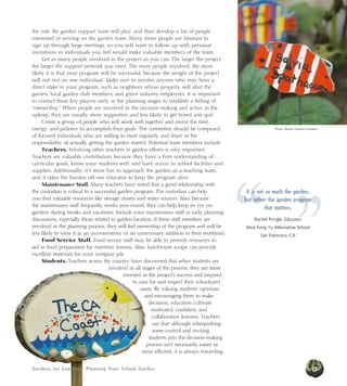 Gardens for Learning: Planning Your School Garden
the role the garden support team will play, and then develop a list of people
interested in serving on the garden team. Many times people are hesitant to
sign up through large meetings, so you will want to follow up with personal
invitations to individuals you feel would make valuable members of the team.
Get as many people involved in the project as you can. The larger the project,
the larger the support network you need. The more people involved, the more
likely it is that your program will be successful, because the weight of the project
will not rest on one individual. Make sure to involve anyone who may have a
direct stake in your program, such as neighbors whose property will abut the
garden, local garden club members, and green industry employees. It is important
to contact these key players early in the planning stages to establish a feeling of
“ownership.” When people are involved in the decision making and active in the
upkeep, they are usually more supportive and less likely to get bored and quit.
Create a group of people who will work well together and invest the time,
energy, and patience to accomplish their goals. The committee should be composed
of focused individuals who are willing to meet regularly and share in the
responsibility of actually getting the garden started. Potential team members include:
Teachers. Involving other teachers in garden efforts is very important.
Teachers are valuable contributors because they have a firm understanding of
curricular goals, know your students well, and have access to school facilities and
supplies. Additionally, it’s more fun to approach the garden as a teaching team,
and it takes the burden off one educator to keep the program alive.
Maintenance Staff. Many teachers have noted that a good relationship with
the custodian is critical to a successful garden program. The custodian can help
you find valuable resources like storage closets and water sources. Also, because
the maintenance staff frequently works year-round, they can help keep an eye on
gardens during breaks and vacations. Include your maintenance staff in early planning
discussions, especially those related to garden location. If these staff members are
involved in the planning process, they will feel ownership of the program and will be
less likely to view it as an inconvenience or an unnecessary addition to their workload.
Food Service Staff. Food service staff may be able to provide resources to
aid in food preparation for nutrition lessons. Also, lunchroom scraps can provide
excellent materials for your compost pile.
Students. Teachers across the country have discovered that when students are
involved in all stages of the process, they are more
invested in the project’s success and inspired
to care for and respect their schoolyard
oases. By valuing students’ opinions
and encouraging them to make
decisions, educators cultivate
motivated, confident, and
collaborative learners. Teachers
say that although relinquishing
some control and inviting
students into the decision-making
process isn’t necessarily easier or
more efficient, it is always rewarding.
Photos: Western Growers Foundation
”“
It is not so much the garden,
but rather the garden program
that matters.
Rachel Pringle, Educator
Alice Fong Yu Alternative School
San Francisco, CA
15Gardens for Learning: Planning Your School Garden
 