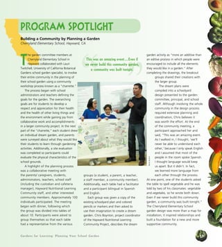 Gardens for Learning: Planning Your School Garden
groups (a student, a parent, a teacher,
a staff member, a community member).
Additionally, each table had a facilitator
and a participant bilingual in Spanish
and English.
Each group was given a copy of the
existing schoolyard plan and colored
pencils or markers and then asked to
use their imagination to create a dream
garden. Chris Boynton, project coordinator
of the Hayward Nutritional Learning
Community Project, describes the dream
garden activity as “more an additive than
an editive process in which people were
encouraged to include all the elements
they would like in a garden.” After
completing the drawings, the breakout
groups shared their creations with
the larger group.
The dream plans were
compiled into a schoolyard
design presented to the garden
committee, principal, and school
staff. Although involving the whole
community in the design process
required extensive planning and
coordination, Chris believes it
was worth the effort. At the end
of the community meeting, a
participant approached her and
said, “This was an amazing event.
As I walked in, I thought, ‘we’ll
never be able to understand each
other,’ because I only speak English
and I assumed that most of the
people in the room spoke Spanish.
I thought language would keep
us apart. But it didn’t. In fact,
we learned more language from
each other through the process.
At one point, one of the students asked
the table to spell vegetable and he was
told by two of his classmates: vegetable
and vegetales, so he wrote both down.
Even if we never build this community
garden, a community was built tonight.”
The Cherryland Elementary School
garden design was more than a map for
installation; it inspired relationships and
built a foundation for a new and more
supportive community.
”“
This was an amazing event....Even if
we never build this community garden,
a community was built tonight.
BeckyButton
Program Spotlight
Building a Community by Planning a Garden
Cherryland Elementary School, Hayward, CA
T
he garden committee members at
Cherryland Elementary School in
Hayward collaborated with Lauri
Twitchell, University of California Botanical
Gardens school garden specialist, to involve
their entire community in the planning of
their school garden using a community
workshop process known as a “charrette.”
The process began with school
administrators and teachers defining the
goals for the garden. The overarching
goals are for students to develop a
respect and appreciation for their health
and the health of other living things and
the environment while gaining joy from
collaborative work and accomplishments
in a larger community project. In the next
part of the “charrette,” each student drew
an individual dream garden, and parents
were surveyed about what they would like
their students to learn through gardening
activities. Additionally, a site evaluation
was completed so participants could
evaluate the physical characteristics of the
school grounds.
A highlight of the planning process
was a collaborative meeting with
the parents/ caregivers, students,
administrators, teachers, school staff
(including the custodian and cafeteria
manager), Hayward Nutritional Learning
Community staff, and other interested
community members. Approximately 100
individuals participated. The meeting
began with dinner, following which
the group was divided into tables of
about 10. Participants were asked to
group themselves so that each table
had a representative from the various
17
 