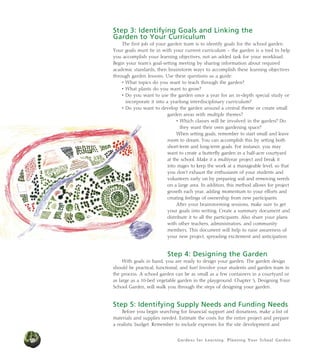Gardens for Learning: Planning Your School Garden18
Step 3: Identifying Goals and Linking the
Garden to Your Curriculum
The first job of your garden team is to identify goals for the school garden.
Your goals must tie in with your current curriculum – the garden is a tool to help
you accomplish your learning objectives, not an added task for your workload.
Begin your team’s goal-setting meeting by sharing information about required
academic standards, then brainstorm ways to accomplish these learning objectives
through garden lessons. Use these questions as a guide:
• What topics do you want to teach through the garden?
• What plants do you want to grow?
• Do you want to use the garden once a year for an in-depth special study or
incorporate it into a yearlong interdisciplinary curriculum?
• Do you want to develop the garden around a central theme or create small
garden areas with multiple themes?
• Which classes will be involved in the garden? Do
they want their own gardening space?
When setting goals, remember to start small and leave
room to dream. You can accomplish this by setting both
short-term and long-term goals. For instance, you may
want to create a butterfly garden in a half-acre courtyard
at the school. Make it a multiyear project and break it
into stages to keep the work at a manageable level, so that
you don’t exhaust the enthusiasm of your students and
volunteers early on by preparing soil and removing weeds
on a large area. In addition, this method allows for project
growth each year, adding momentum to your efforts and
creating feelings of ownership from new participants.
After your brainstorming sessions, make sure to get
your goals into writing. Create a summary document and
distribute it to all the participants. Also share your plans
with other teachers, administrators, and community
members. This document will help to raise awareness of
your new project, spreading excitement and anticipation.
Step 4: Designing the Garden
With goals in hand, you are ready to design your garden. The garden design
should be practical, functional, and fun! Involve your students and garden team in
the process. A school garden can be as small as a few containers in a courtyard or
as large as a 10-bed vegetable garden in the playground. Chapter 5, Designing Your
School Garden, will walk you through the steps of designing your garden.
Step 5: Identifying Supply Needs and Funding Needs
Before you begin searching for financial support and donations, make a list of
materials and supplies needed. Estimate the costs for the entire project and prepare
a realistic budget. Remember to include expenses for the site development and
 