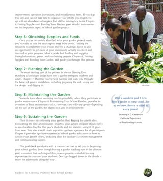 Gardens for Learning: Planning Your School Garden
improvement, operation, curriculum, and miscellaneous items. If you skip
this step and do not take time to organize your efforts, you might end
up with an abundance of supplies, but still be missing key items. Chapter
6, Finding Supplies and Funding Your Garden, gives detailed information
on this important aspect of school garden projects.
Step 6: Obtaining Supplies and Funds
Once you’ve accurately identified what your garden project needs,
you’re ready to take the next step to meet those needs. Finding the
resources to implement your vision may be a challenge, but it is also
an opportunity to get more of your community actively involved and
invested in your program. Most schools find funding and supplies
through donations, grants, and fundraising projects. Chapter 6, Finding
Supplies and Funding Your Garden, will guide you through this process.
Step 7: Planting the Garden
The most exciting part of the process is always Planting Day.
Watching a landscape design turn into a garden energizes students and
adults. Chapter 7, Planting Your School Garden, will walk you through
the basics of garden installation, including preparing the soil, laying out
the design, and digging in.
Step 8: Maintaining the Garden
Students learn about nurturing and responsibility when they participate in
garden maintenance. Chapter 8, Maintaining Your School Garden, provides an
overview of basic maintenance tasks. However, care will vary greatly depending
on the size of the garden, the plants in it, and its environment.
Step 9: Sustaining the Garden
There is more to continuing your garden than keeping the plants alive.
Considering the time and resources invested, your garden program should serve
as an education tool for this year’s students and for students using it 10 years
from now. You also should create a positive garden experience for all participants.
Chapter 9 provides tips from experienced school garden educators on how to
sustain your garden efforts, including ideas for outdoor classroom management
and communicating success.
This guidebook concludes with a resource section to aid you in beginning
your school garden. Even though having a garden teaching tool is the ultimate
goal, remember that each step of this process provides valuable learning
experiences for you and your students. Don’t get bogged down in the details –
enjoy the adventures along the way!
19
Judy Huffaker
”“
What a wonderful goal it is to
have a garden in every school...for
as we know, there is a school in
every garden!
Secretary A.G. Kawamura
California Department
of Food and Agriculture
 